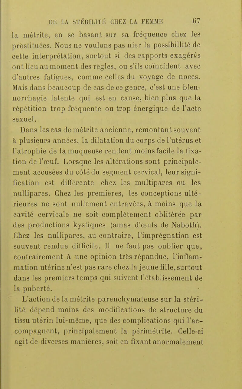 la métrite, en se basant sur sa fréquence chez les prostituées. Nous ne voulons pas nier la possibillité de cette interprétation, surtout si des rapports exagérés ont lieu au moment des règles, ou s'ils coïncident avec d'autres fatigues, comme celles du voyage de noces. Mais dans beaucoup de cas de ce genre, c'est une blen- norrhagie latente qui est en cause, bien plus que la répétition trop fréquente ou trop énergique de l'acte sexuel. Dans les cas de métrite ancienne, remontant souvent à plusieurs années, la dilatation du corps de l'utérus et l'atrophie de la muqueuse rendent moins facile la fixa- tion de l'œuf. Lorsque les altérations sont principale- ment accusées du côté du segment cervical, leur signi- fication est différente chez les multipares ou les nullipares. Chez les premières, les conceptions ulté- rieures ne sont nullement entravées, à moins que la cavité cervicale ne soit complètement oblitérée par des productions kystiques (amas d'œufs de Naboth). Chez les nullipares, au contraire, l'imprégnation est souvent rendue difficile. Il ne faut pas oublier que, contrairement à une opinion très répandue, l'inflam- mation utérine n'est pas rare chez la jeune fille, surtout dans les premiers temps qui suivent l'établissement de la puberté. L'action de la métrite parenchymateuse sur la stéri- lité dépend moins des modifications de structure du tissu utérin lui-même, que des complications qui l'ac- compagnent, principalement la périmétrite. Celle-ci agit de diverses manières, soit en fixant anormalement