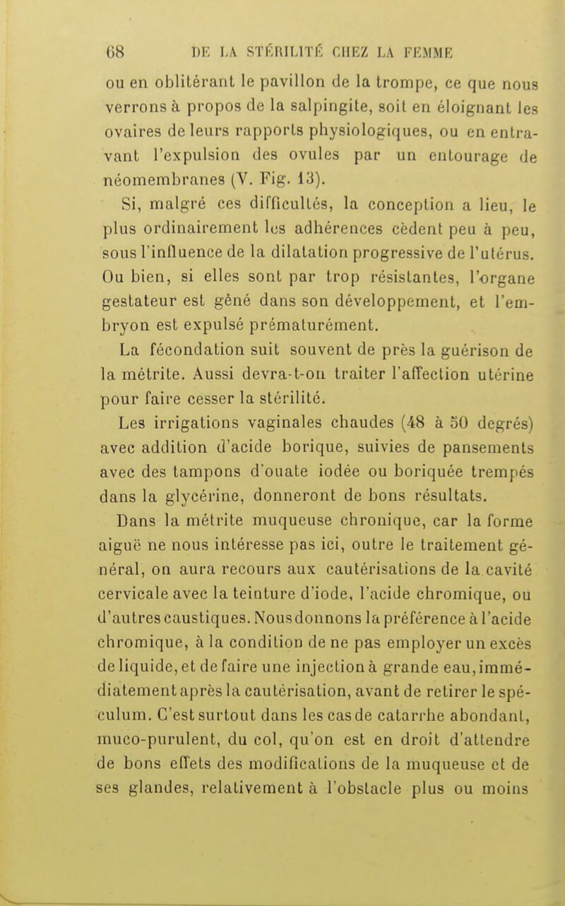 ou en oblitérant le pavillon de la trompe, ce que nous verrons à propos de la salpingite, soit en éloignant les ovaires de leurs rapports physiologiques, ou en entra- vant l'expulsion des ovules par un entourage de néomembranes (V. Fig. 13). Si, malgré ces difficultés, la conception a lieu, le plus ordinairement les adhérences cèdent peu à peu, sous l'influence de la dilatation progressive de l'utérus. Ou bien, si elles sont par trop résistantes, l'organe gestateur est gêné dans son développement, et l'em- bryon est expulsé prématurément. La fécondation suit souvent de près la guérison de la métrite. Aussi devra-t-on traiter l'affection utérine pour faire cesser la stérilité. Les irrigations vaginales chaudes (48 à 50 degrés) avec addition d'acide borique, suivies de pansements avec des tampons d'ouate iodée ou boriquée trempés dans la glycérine, donneront de bons résultats. Dans la métrite muqueuse chronique, car la forme aiguë ne nous intéresse pas ici, outre le traitement gé- néral, on aura recours aux cautérisations de la cavité cervicale avec la teinture d'iode, l'acide chromique, ou d'autres caustiques. Nousdonnons la préférence à l'acide chromique, à la condition de ne pas employer un excès de liquide, et de faire une injection à grande eau, immé- diatement après la cautérisation, avant de retirer le spé- culum. C'est surtout dans les cas de catarrhe abondant, muco-purulent, du col, qu'on est en droit d'attendre de bons effets des modifications de la muqueuse et de ses glandes, relativement à l'obstacle plus ou moins