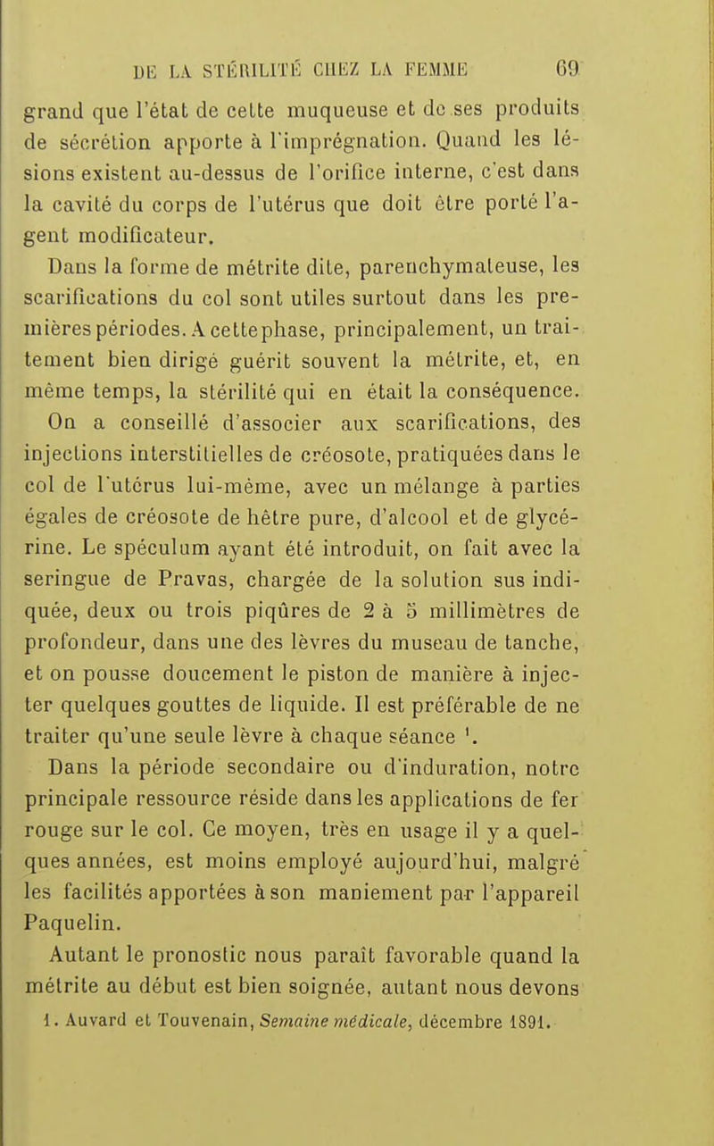 grand que l'état de cette muqueuse et de ses produits de sécrétion apporte à l'imprégnation. Quand les lé- sions existent au-dessus de l'orifice interne, c'est dans la cavité du corps de l'utérus que doit être porté l'a- gent modificateur. Dans la forme de métrite dite, parenchymaleuse, les scarifications du col sont utiles surtout dans les pre- mières périodes. A cettephase, principalement, un trai- tement bien dirigé guérit souvent la métrite, et, en même temps, la stérilité qui en était la conséquence. On a conseillé d'associer aux scarifications, des injections interstitielles de créosote, pratiquées dans le col de l'utérus lui-même, avec un mélange à parties égales de créosote de hêtre pure, d'alcool et de glycé- rine. Le spéculum ayant été introduit, on fait avec la seringue de Pravas, chargée de la solution sus indi- quée, deux ou trois piqûres de 2 à 5 millimètres de profondeur, dans une des lèvres du museau de tanche, et on pousse doucement le piston de manière à injec- ter quelques gouttes de liquide. Il est préférable de ne traiter qu'une seule lèvre à chaque séance Dans la période secondaire ou d'induration, notre principale ressource réside dans les applications de fer rouge sur le col. Ce moyen, très en usage il y a quel- ques années, est moins employé aujourd'hui, malgré les facilités apportées à son maniement par l'appareil Paquelin. Autant le pronostic nous paraît favorable quand la métrite au début est bien soignée, autant nous devons 1. Auvard et Touvenain, Semaine médicale, décembre 1891.