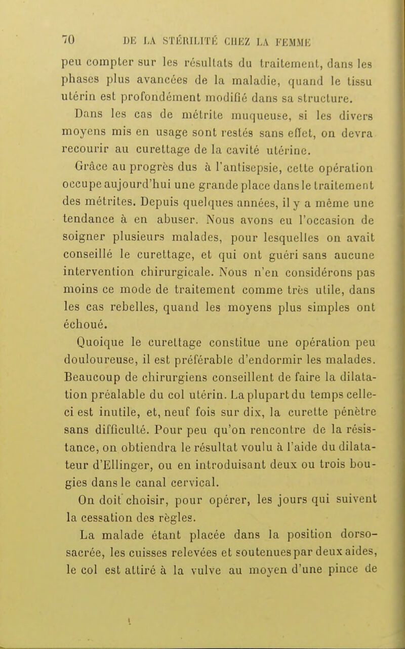 peu compter sur les résultats du traitement, dans les phases plus avancées de la maladie, quand le tissu utérin est profondément modifié dans sa structure. Dans les cas de métrite muqueuse, si les divers moyens mis en usage sont restés sans effet, on devra recourir au curettage de la cavité utérine. Grâce au progrès dus à l'antisepsie, celte opération occupe aujourd'hui une grande place dans le traitement des métrites. Depuis quelques années, il y a même une tendance à en abuser. Nous avons eu l'occasion de soigner plusieurs malades, pour lesquelles on avait conseillé le curettage, et qui ont guéri sans aucune intervention chirurgicale. Nous n'en considérons pas moins ce mode de traitement comme très utile, dans les cas rebelles, quand les moyens plus simples ont échoué. Quoique le curettage constitue une opération peu douloureuse, il est préférable d'endormir les malades. Beaucoup de chirurgiens conseillent de faire la dilata- tion préalable du col utérin. La plupart du temps celle- ci est inutile, et, neuf fois sur dix, la curette pénètre sans difficulté. Pour peu qu'on rencontre de la résis- tance, on obtiendra le résultat voulu à l'aide du dilata- teur d'Ellinger, ou en introduisant deux ou trois bou- gies dans le canal cervical. On doit choisir, pour opérer, les jours qui suivent la cessation des règles. La malade étant placée dans la position dorso- sacrée, les cuisses relevées et soutenues par deux aides, le col est attiré à la vulve au moyen d'une pince de