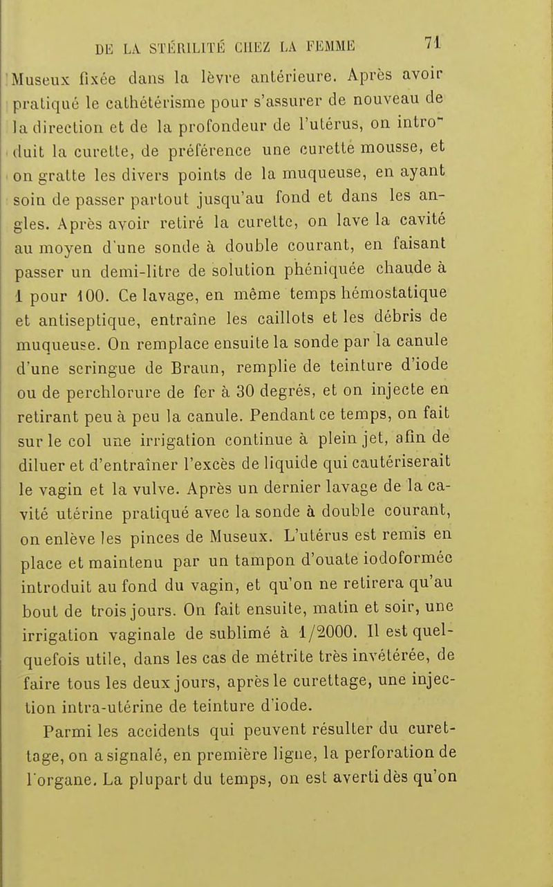 Museux fixée dans la lèvre antérieure. Après avoir pratiqué le cathétérisme pour s'assurer de nouveau de la direction et de la profondeur de l'utérus, on intro- duit la curette, de préférence une curette mousse, et i on gratte les divers points de la muqueuse, en ayant soin de passer partout jusqu'au fond et dans les an- gles. Après avoir retiré la curette, on lave la cavité au moyen d'une sonde à double courant, en faisant passer un demi-litre de solution phéniquée chaude à 1 pour 100. Ce lavage, en même temps hémostatique et antiseptique, entraîne les caillots et les débris de muqueuse. On remplace ensuite la sonde par la canule d'une seringue de Braun, remplie de teinture d'iode ou de perchlorure de fer à 30 degrés, et on injecte en retirant peu à peu la canule. Pendant ce temps, on fait sur le col une irrigation continue à plein jet, afin de diluer et d'entraîner l'excès de liquide qui cautériserait le vagin et la vulve. Après un dernier lavage de la ca- vité utérine pratiqué avec la sonde à double courant, on enlève les pinces de Museux. L'utérus est remis en place et maintenu par un tampon d'ouate iodoformée introduit au fond du vagin, et qu'on ne retirera qu'au bout de trois jours. On fait ensuite, matin et soir, une irrigation vaginale de sublimé à 1/2000. Il est quel- quefois utile, dans les cas de métrite très invétérée, de faire tous les deux jours, après le curettage, une injec- tion intra-utérine de teinture d'iode. Parmi les accidents qui peuvent résulter du curet- tage, on a signalé, en première ligne, la perforation de l'organe. La plupart du temps, on est averti dès qu'on