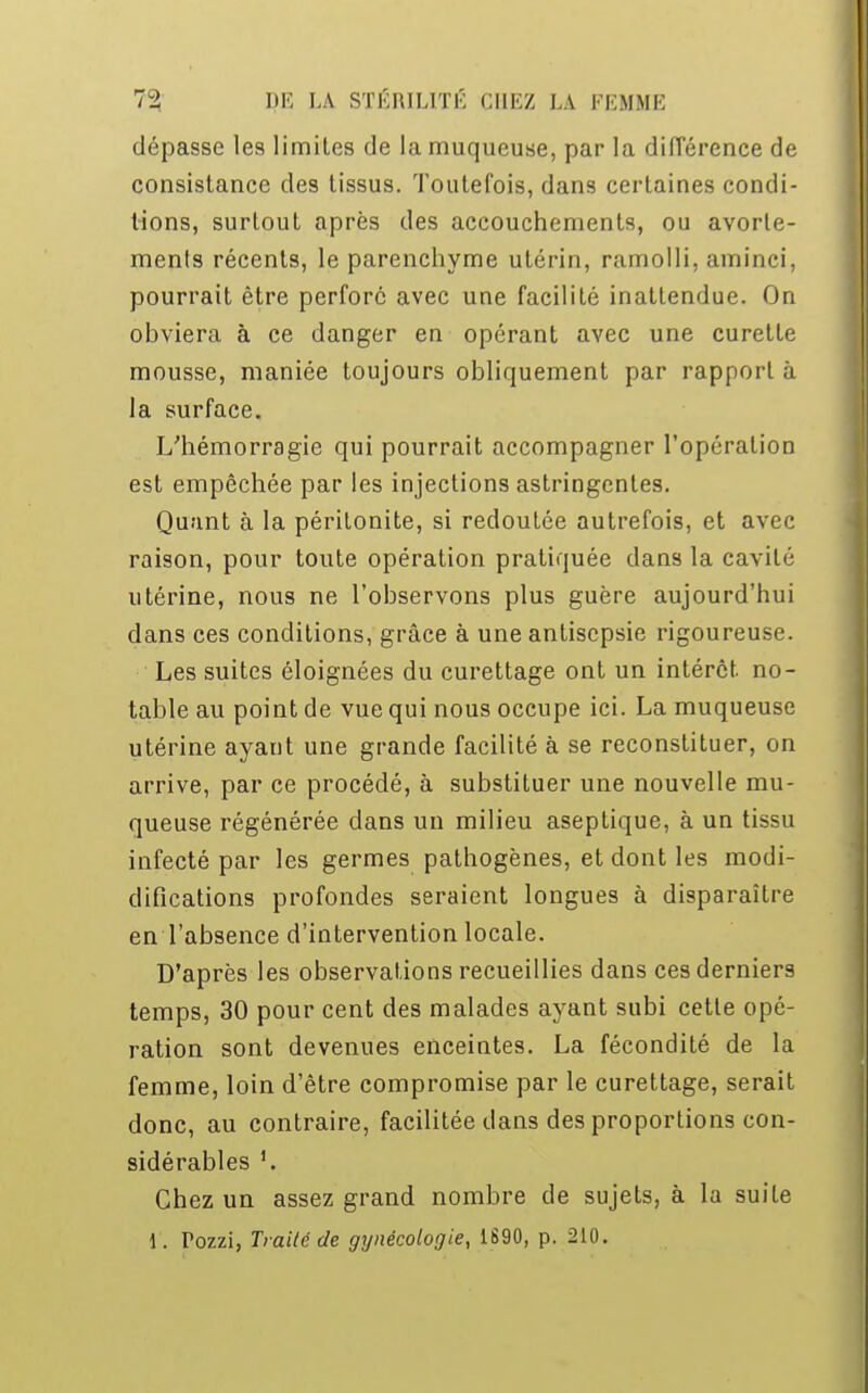 dépasse les limites de la muqueuse, par la différence de consistance des tissus. Toutefois, dans certaines condi- tions, surtout après des accouchements, ou avorle- menls récents, le parenchyme utérin, ramolli, aminci, pourrait être perforé avec une facilité inatLendue. On ohviera à ce danger en opérant avec une curette mousse, maniée toujours obliquement par rapport à la surface. L'hémorragie qui pourrait accompagner l'opération est empêchée par les injections astringentes. Quant à la péritonite, si redoutée autrefois, et avec raison, pour toute opération pratiquée dans la cavité utérine, nous ne l'observons plus guère aujourd'hui dans ces conditions, grâce à une antisepsie rigoureuse. Les suites éloignées du curettage ont un intérêt no- table au point de vue qui nous occupe ici. La muqueuse utérine ayant une grande facilité à se reconstituer, on arrive, par ce procédé, à substituer une nouvelle mu- queuse régénérée clans un milieu aseptique, à un tissu infecté par les germes pathogènes, et dont les modi- difications profondes seraient longues à disparaître en l'absence d'intervention locale. D'après les observations recueillies dans ces derniers temps, 30 pour cent des malades ayant subi cette opé- ration sont devenues enceintes. La fécondité de la femme, loin d'être compromise par le curettage, serait donc, au contraire, facilitée dans des proportions con- sidérables '. Chez un assez grand nombre de sujets, à la suite 1. Tozzi, Traité de gynécologie, 1S90, p. 210.