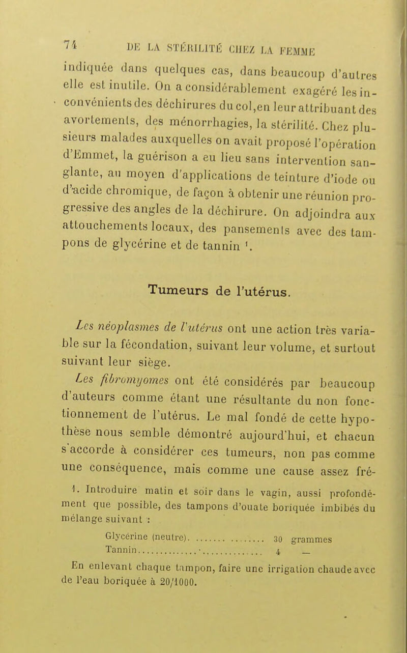 indiquée clans quelques cas, dans beaucoup d'autres elle est inutile. On a considérablement exagéré lesin- ■ convénients des, déchirures du col,en leur attribuant des avortemenls, des ménorrhagies, la stérilité. Chez plu- sieurs malades auxquelles on avait proposé l'opération d'Emmet, la guérison a eu lieu sans intervention san- glante, au moyen d'applications de teinture d'iode ou d'-acide chromique, de façon à obtenir une réunion pro- gressive des angles de la déchirure. On adjoindra aux attouchements locaux, des pansemenls avec des tam- pons de glycérine et de tannin '. Tumeurs de l'utérus. Les néoplasmes de Tutérus ont une action très varia- ble sur la fécondation, suivant leur volume, et surtout suivant leur siège. Les fibromyomes ont été considérés par beaucoup d'auteurs comme étant une résultante du non fonc- tionnement de l'utérus. Le mal fondé de cette hypo- thèse nous semble démontré aujourd'hui, et chacun s'accorde à considérer ces tumeurs, non pas comme une conséquence, mais comme une cause assez fré- 1. Introduire matin et soir dans le vagin, aussi profondé- ment que possible, des tampons d'ouate boriquée imbibés du mélange suivant : Glycérine (neutre) 30 grammes Tannin ■ 4 _ En enlevant chaque tampon, faire une irrigation chaude avec de l'eau boriquée à 20/1000.