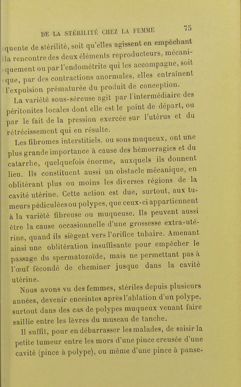 quente de stérilité, soit qu'elles agissent en empêchant la rencontre des deux éléments reproducteurs, mécani- quement ou par l'endométrite qui les accompagne, soi que par des contractions anormales, elles entraînent l'expulsion prématurée du produit de conception. La variété sous-séreuse agit par l'intermédiaire des péritonites locales dont elle est le point de départ, ou par le fait de la pression exercée sur l'utérus et du rétrécissement qui en résulte. Les fibromes interstitiels, ou sous muqueux, ont une plus grande importance à cause des hémorragies et du catarrhe, quelquefois énorme, auxquels ils donnent lieu. Ils constituent aussi un obstacle mécanique, en oblitérant plus ou moins les diverses régions de la cavité utérine. Cette action est due, surtout, aux tu- meurs pédiculéesou polypes, que ceux-ci appartiennent à la variété fibreuse ou muqueuse. Ils peuvent aussi être la cause occasionnelle d'une grossesse extra-uté- rine, quand ils siègent vers l'orifice tubaire. Amenant ainsi une oblitération insuffisante pour empêcher le passage du spermatozoïde, mais ne permettant pas à l'œuf fécondé de cheminer jusque dans la cavité utérine. Nous avons vu des femmes, stériles depuis plusieurs années, devenir enceintes après l'ablation d'un polype, surtout dans des cas de polypes muqueux venant faire saillie entre les lèvres du museau de tanche. Il suffit, pour en débarrasser les malades, de saisir la petite tumeur entre les mors d'une pince creusée d'une cavité (pince à polype), ou même d'une pince à panse-