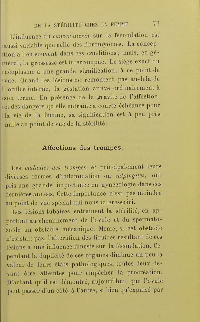 L'influence du cancer ulérin sur la fécondation est aussi variable que celle des fibromyomes. La concep- tion a lieu souvent dans ces conditions; mais, en gé- néral, la grossesse est interrompue. Le siège exact du : néoplasme a une grande signification, à ce point de ■vue. Quand les lésions ne remontent pas au-delà de ! l'orifice interne, la gestation arrive ordinairement à :son terme. En présence de la gravité de l'affection, i et des dangers qu'elle entraîne à courte échéance pour la vie de la femme, sa signification est à peu près nulle au point de vue de la stérilité. Affections des trompes. Les maladies des trompes, et principalement leurs diverses formes d'inflammation ou salpingites, ont pris une grande importance en gynécologie dans ces dernières années. Cette importance n'est pas moindre au point de vue spécial qui nous inLéresse ici. Les lésions tubaires entraînent la stérilité, en ap- portant au cheminement de l'ovule et du spermato- zoïde un obstacle mécanique. Même, si cet obstacle n'existait pas, l'altération des liquides résultant de ces lésions a une influence funeste sur la fécondation. Ce- pendant la duplicité de ces organes diminue un peu la valeur de leurs états pathologiques, toutes deux de- vant être atteintes pour empêcher la procréation. D'autant qu'il est démontré, aujourd'hui, que l'ovule peut passer d'un côté à l'autre, si bien qu'expulsé par