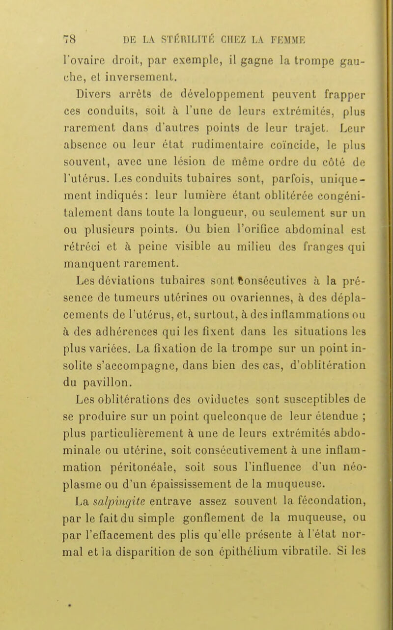 l'ovaire droit, par exemple, il gagne la trompe gau- che, et inversement. Divers arrêts de développement peuvent frapper ces conduits, soit à l'une de leurs extrémités, plus rarement dans d'autres points de leur trajet. Leur absence ou leur état rudimentaire coïncide, le plus souvent, avec une lésion de même ordre du côté de l'utérus. Les conduits tubaires sont, parfois, unique- ment indiqués : leur lumière étant oblitérée congéni- talement dans toute la longueur, ou seulement sur un ou plusieurs points. Ou bien l'orifice abdominal est rétréci et à peine visible au milieu des franges qui manquent rarement. Les déviations tubaires sont Consécutives à la pré- sence de tumeurs utérines ou ovariennes, à des dépla- cements de l'utérus, et, surtout, à des inflammations ou à des adhérences qui les fixent dans les situations les plus variées. La fixation de la trompe sur un point in- solite s'accompagne, dans bien des cas, d'oblitération du pavillon. Les oblitérations des oviductes sont susceptibles de se produire sur un point quelconque de leur étendue ; plus particulièrement à une de leurs extrémités abdo- minale ou utérine, soit consécutivement à une inflam- mation péritonéaîe, soit sous l'influence d'un néo- plasme ou d'un épaississement de la muqueuse. La salpingite entrave assez souvent la fécondation, par le fait du simple gonflement de la muqueuse, ou par l'effacement des plis qu'elle présente à l'état nor- mal et ia disparition de son épithélium vibratile. Si les