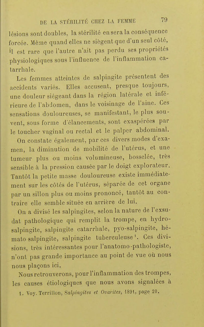 lésions sont doubles, la stérilité en sera la conséquence forcée. Même quand elles ne siègent que d'un seul côté, il est rare que l'autre n'ait pas perdu ses propriétés physiologiques sous l'influence de l'inflammation ca- tarrhale. Les femmes atteintes de salpingite présentent des accidents variés. Elles accusent, presque toujours, une douleur siégeant dans la région latérale et infé- rieure de l'abdomen, dans le voisinage de l'aine. Ces sensations douloureuses, se manifestant, le plus sou- vent, sous forme d'élancements, sont exaspérées par le toucher vaginal ou rectal et le palper abdominal. On constate également, par ces divers modes d'exa- men, la diminution de mobilité de l'utérus, et une tumeur plus ou moins volumineuse, bosselée, très sensible à la pression causée par le doigt explorateur. Tantôt la petite masse douloureuse existe immédiate- ment sur les côtés de l'utérus, séparée de cet organe par un sillon plus ou moins prononcé, tantôt au con- traire elle semble située en arrière de lui. Ou a divisé les salpingites, selon la nature de l'exsu- dat pathologique qui remplit la trompe, en hydro- salpingite, salpingite catarrhale, pyo-salpingite, hé- mato-salpingite, salpingite tuberculeuse'. Ces divi- sions, très intéressantes pour l'anatomo-pathologiste, n'ont pas grande importance au point de vue où nous nous plaçons ici. Nous retrouverons, pour l'inflammation des trompes, les causes étiologiques que nous avons signalées à 1. Voy. Terrillon, Salpingites et Ovarites, 1891, page 20.