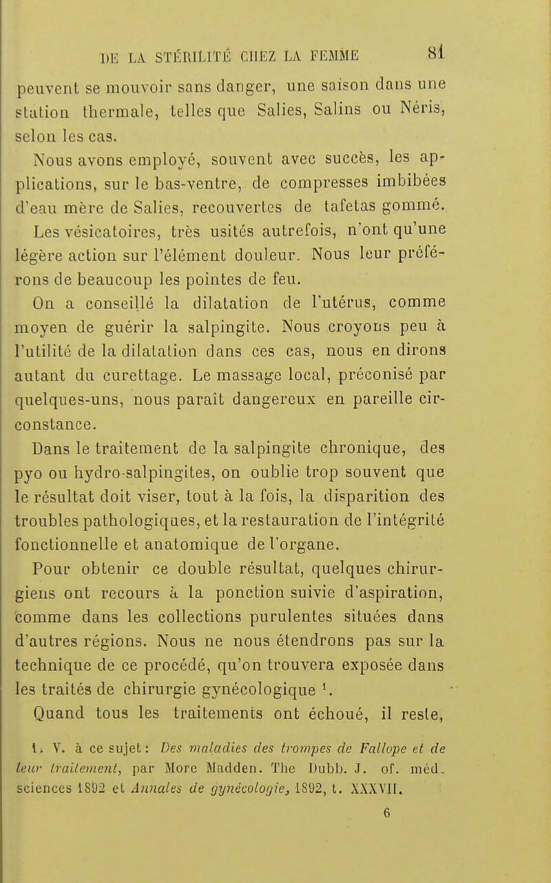 peuvent se mouvoir sans danger, une saison dans une station thermale, telles que Salies, Salins ou Néris, selon les cas. Nous avons employé, souvent avec succès, les ap- plications, sur le bas-ventre, de compresses imbibées d'eau mère de Salies, recouvertes de tafetas gommé. Les vésicatoires, très usités autrefois, n'ont qu'une légère action sur l'élément douleur. Nous leur préfé- rons de beaucoup les pointes de feu. On a conseillé la dilatation de l'utérus, comme moyen de guérir la salpingite. Nous croyons peu à l'utilité de la dilatation dans ces cas, nous en dirons autant du curettage. Le massage local, préconisé par quelques-uns, nous paraît dangereux en pareille cir- constance. Dans le traitement de la salpingite chronique, des pyo ou hydro-salpingites, on oublie trop souvent que le résultat doit viser, tout à la fois, la disparition des troubles pathologiques, et la restauration de l'intégrité fonctionnelle et anatomique de l'organe. Pour obtenir ce double résultat, quelques chirur- giens ont recours à la ponction suivie d'aspiration, comme dans le3 collections purulentes situées dans d'autres régions. Nous ne nous étendrons pas sur la technique de ce procédé, qu'on trouvera exposée dans les traités de chirurgie gynécologique Quand tous les traitements ont échoué, il reste, l> V. à ce sujet: Des maladies des (rompes de Fallope et de leur traitement, par More Mtulden. The Dubb. J. of. niéd. sciences 1SU2 et Annales de gynécologie, 1SU2, t. XXXVJI. 6