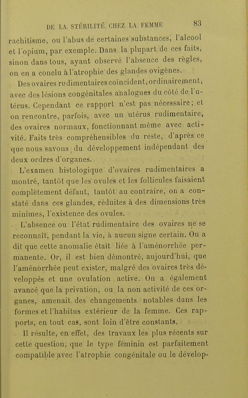 rachitisme, ou l'abus de certaines substances, l'alcool et l'opium, par exemple. Dans la plupart de ces faits, sinon dans tous, ayant observé l'absence des règles, on en a conclu à l'atrophie'des glandes ovigènes. Des ovaires rudimentaires coïncident, ordinairement, avec des lésions congénitales analogues du côté de l'u- térus. Cependant ce rapport n'est pas nécessaire; et on rencontre, parfois, avec un utérus rudimentaire, des ovaires normaux, fonctionnant même avec acti- vité. Faits très compréhensibles du reste, d'après ce que nous savons du développement indépendant des deux ordres d'organes. L'examen histologique d'ovaires rudimentaires a montré, tantôt que les ovules et les follicules faisaient complètement défaut, tantôt au contraire, on a con- staté dans ces glandes, réduites à des dimensions très minimes, l'existence des ovules. L'absence ou l'état rudimentaire des ovaires ne se reconnaît, pendant la vie, à aucun signe certain. On a dit que cette anomalie était liée à l'aménorrhée per- manente. Or, il est bien démontré, aujourd'hui, qUe l'aménorrhée peut exister, malgré des ovaires très dé- veloppés et une ovulation active. On a également avancé que la privation, ou la non activité de ces or- ganes, amenait des changements notables dans les formes et l'habitus extérieur de la femme. Ces rap- ports, en tout cas, sont loin d'être constants. II résulte, en effet, des travaux les plus récents sur cette question, que le type féminin est parfaitement compatible avec l'atrophie congénitale ou le dévelop-