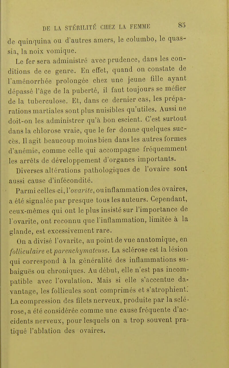 de quinquina ou d'autres amers, le columbo, le quas- sia, la noix vomique. Le fer sera administré avec prudence, dans les con- ditions de ce genre. En effet, quand on constate de l'aménorrhée prolongée chez une jeune fille ayant dépassé l'âge de la puberté, il faut toujours se méfier de la tuberculose. Et, dans ce dernier cas, les prépa- rations martiales sont plus nuisibles qu'utiles. Aussi ne doit-on les administrer qu'à bon escient. C'est surtout dans la chlorose vraie, que le fer donne quelques suc- cès. 11 agit beaucoup moins bien dans les autres formes d'anémie, comme celle qui accompagne fréquemment les arrêts de développement d'organes importants. Diverses altérations pathologiques de l'ovaire sont aussi cause d'infécondité. Parmi celles-ci, Yovarite, ou inflammation des ovaires, a été signalée par presque tous les auteurs. Cependant, ceux-mêmes qui ont le plus insisté sur l'importance de l'ovarite, ont reconnu que l'inflammation, limitée à la glande, est excessivement rare. On a divisé l'ovarite, au point de vue anatomique, en folliculaire et parenchymateuse. La sclérose est la lésion qui correspond à la généralité des inflammations su- baiguës ou chroniques. Au début, elle n'est pas incom- patible avec l'ovulation. Mais si elle s'accentue da- vantage, les follicules sont comprimés et s'atrophient. La compression des filets nerveux, produite par la sclé- rose, a été considérée comme une cause fréquente d'ac- cidents nerveux, pour lesquels on a trop souvent pra- tiqué l'ablation des ovaires.