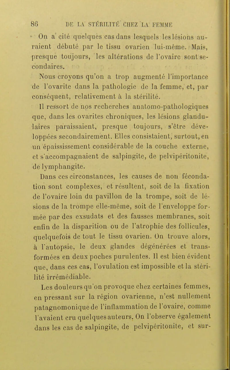 • On a' cité quelques cas dans lesquels leslésions au- raient débuté par le tissu ovarien lui-même. Mais, presque toujours, les altérations de l'ovaire sont se- condaires. Nous croyons qu'on a trop augmenté l'importance de l'ovarite clans la pathologie de la femme, et, par conséquent, relativement à la stérilité. II ressort de nos recherches auatomo-pathologiques que, clans les ovarites chroniques, les lésions glandu- laires paraissaient, presque toujours, s'être déve- loppées secondairement. Elles consistaient, surtout, en un épaississement considérable de la couche externe, et s'accompagnaient de salpingite, de pelvipérilonite, de lymphangite. Dans ces circonstances, les causes de non féconda- tion sont complexes, et résultent, soit de la fixation de l'ovaire loin du pavillon de la trompe, soit de lé- sions de la trompe elle-même, soit de l'enveloppe for- mée par des exsudats et des fausses membranes, soit enfin de la disparition ou de l'atrophie des follicules, quelquefois de tout le tissu ovarien. On trouve alors, à l'autopsie, le deux glandes dégénérées et trans- formées en deux poches purulentes. Il est bien évident que, dans ces cas, l'ovulation est impossible et la stéri- lité irrémédiable. Les douleurs qu'on provoque chez certaines femmes, en pressant sur la région ovarienne, n'est nullement patagnomoniquede l'inflammation de l'ovaire, comme l'avaient cru quelques auteurs. On l'observe également dans les cas de salpingite, de pelvipéritonite, et sur-