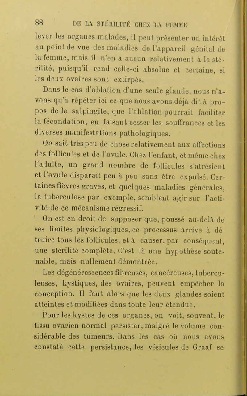 lever les organes malades, il peut présenter un inlérèl au point de vue des maladies de l'appareil génital de la femme, mais il n'en a aucun relativement à la sté- rilité, puisqu'il rend celle-ci absolue et certaine, si les deux ovaires sont extirpés. Dans le cas d'ablation d'une seule glande, nous n'a- vons qu'à répéter ici ce que nous avons déjà dit à pro- pos delà salpingite, que l'ablation pourrait faciliter la fécondation, en faisant cesser les souffrances et les diverses manifestations pathologiques. On sait très peu de chose relativement aux affections des follicules et de l'ovule. Chez l'enfant, et même chez l'adulte, un grand nombre de follicules s'atrésient et l'ovule disparait peu à peu sans être expulsé. Cer- taines fièvres graves, et quelques maladies générales, la tuberculose par exemple, semblent agir sur l'acti- vité de ce mécanisme régressif. On est en droit de supposer que, poussé au-delà de ses limites physiologiques, ce processus arrive à dé- truire tous les follicules, et à causer, par conséquent, une stérilité complète. C'est là une hypothèse soute- nable, mais nullement démontrée. Les dégénérescences fibreuses, cancéreuses, tubercu- leuses, kystiques, des ovaires, peuvent empêcher la conception. Il faut alors que les deux glandes soient atteintes et modifiées dans toute leur étendue. Pour les kystes de ces organes, on voit, souvent, le tissu ovarien normal persister, malgré le volume con- sidérable des tumeurs. Dans les cas où nous avons constaté cette persistance, les vésicules de Graaf se
