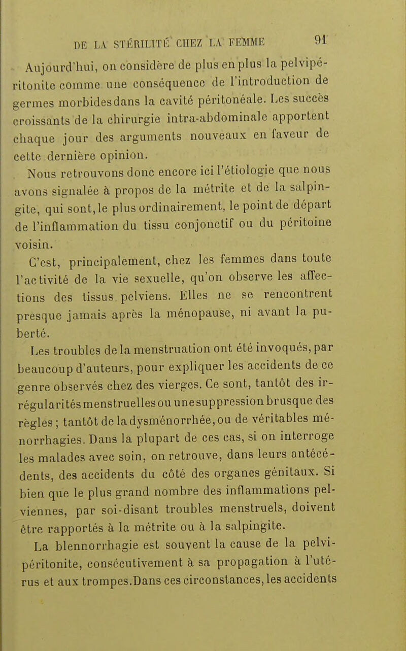 Aujourd'hui, on considère de plus en plus la pelvipé- ritonite comme une conséquence de l'introduction de germes morbides dans la cavité péritonéale. Les succès croissants de la chirurgie intra-abdominale apportent chaque jour des arguments nouveaux en faveur de cette dernière opinion. Nous retrouvons donc encore ici l'étiologie que nous avons signalée à propos de la métrite et de la salpin- gite, qui sont, le plus ordinairement, le point de départ de l'inflammation du tissu conjonctif ou du péritoine voisin. C'est, principalement, chez les femmes dans toute l'activité de la vie sexuelle, qu'on observe les affec- tions des tissus pelviens. Elles ne se rencontrent presque jamais après la ménopause, ni avant la pu- berté. Les troubles de la menstruation ont été invoqués, par beaucoup d'auteurs, pour expliquer les accidents de ce genre observés chez des vierges. Ce sont, tantôt des ir- régularités menstruelles ou une suppression brusque des règles; tantôt de la dysménorrhée, ou de véritables mé- norrhagies. Dans la plupart de ces cas, si on interroge les malades avec soin, on retrouve, dans leurs antécé- dents, des accidents du côté des organes génitaux. Si bien que le plus grand nombre des inflammations pel- viennes, par soi-disant troubles menstruels, doivent être rapportés à la métrite ou à la salpingite. La blennorrhagie est souvent la cause de la pelvi- péritonite, consécutivement à sa propagation à l'uté- rus et aux trompes.Dans ces circonstances, les accidents