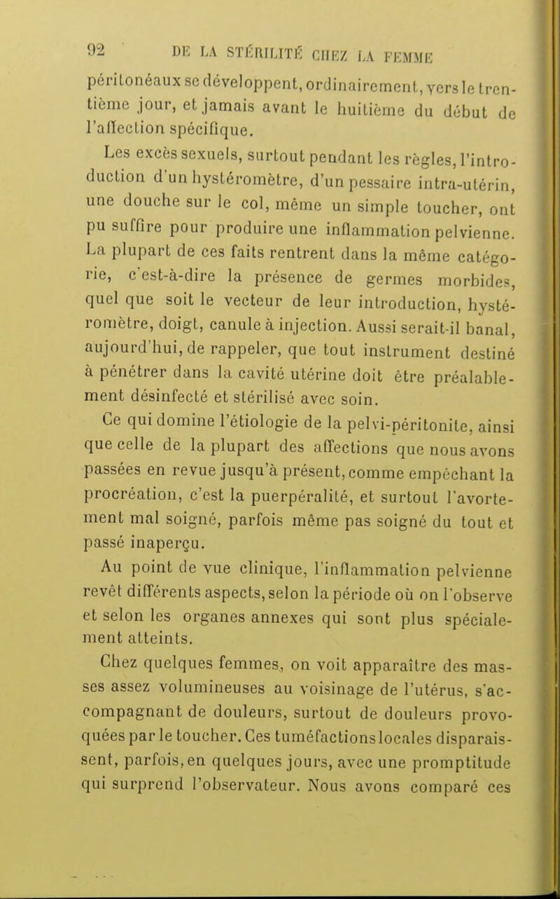 péritonéaux se développent, ordinairement, vers le tren- tième jour, et jamais avant le huitième du début de l'affection spécifique. Les excès sexuels, surtout pendant les règles, l'intro- duction d'unhystéromètre, d'unpessaire intra-utérin, une douche sur le col, môme un simple toucher, ont pu suffire pour produire une inflammation pelvienne. La plupart de ces faits rentrent dans la même catégo- rie, c'est-à-dire la présence de germes morbides, quel que soit le vecteur de leur introduction, hysté- romètre, doigt, canule à injection. Aussi serait-il banal, aujourd'hui, de rappeler, que tout instrument destiné à pénétrer dans la cavité utérine doit être préalable- ment désinfecté et stérilisé avec soin. Ce qui domine l'étiologie de la pelvi-péritonite, ainsi que celle de la plupart des affections que nous avons passées en revue jusqu'à présent, comme empêchant la procréation, c'est la puerpéralité, et surtout I'avorte- ment mal soigné, parfois même pas soigné du tout et passé inaperçu. Au point de vue clinique, l'inflammation pelvienne revêt différents aspects, selon la période où on l'observe et selon les organes annexes qui sont plus spéciale- ment atteints. Chez quelques femmes, on voit apparaître des mas- ses assez volumineuses au voisinage de l'utérus, s'ac- compagnant de douleurs, surtout de douleurs provo- quées par le toucher. Ces tuméfactions locales disparais- sent, parfois, en quelques jours, avec une promptitude qui surprend l'observateur. Nous avons comparé ces