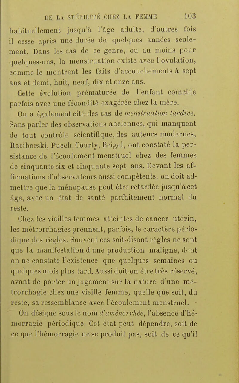 habituellement jusqu'à l'âge adulte, d'autres fois il cesse après une durée de quelques années seule- ment. Dans les cas de ce genre, ou au moins pour quelques-uns, la menstruation existe avec l'ovulation, comme le montrent les faits d'accouchements à sept ans et demi, huit, neuf, dix et onze ans. Cette évolution prématurée de l'enfant coïncide parfois avec une fécondité exagérée chez la mère. On a également cité des cas de menstruation tardive. Sans parler des observations anciennes, qui manquent de tout contrôle scientifique, des auteurs modernes, Raciborski, Puech, Courty, Beigel, ont constaté la per- sistance de l'écoulement menstruel chez des femmes de cinquante six et cinquante sept ans. Devant les af- firmations d'observateurs aussi compétents, on doit ad- mettre que la ménopause peut être retardée jusqu'à cet âge, avec un état de santé parfaitement normal du reste. Chez les vieilles femmes atteintes de cancer utérin, les métrorrhagies prennent, parfois, le caractère pério- dique des règles. Souvent ces soit-disant règles ne sont que la manifestation d'une production maligne, dont on ne constate l'existence que quelques semaines ou quelques mois plus tard. Aussi doit-on être très réservé, avant de porter un jugement sur la nature d'une mé- trorrhagie chez une vieille femme, quelle que soit, du reste, sa ressemblance avec l'écoulement menstruel. ■ On désigne sous le uom d'aménorrhée, l'absence d'hé- morragie périodique. Cet état peut dépendre, soit de ce que l'hémorragie ne se produit pas, soit de ce qu'il