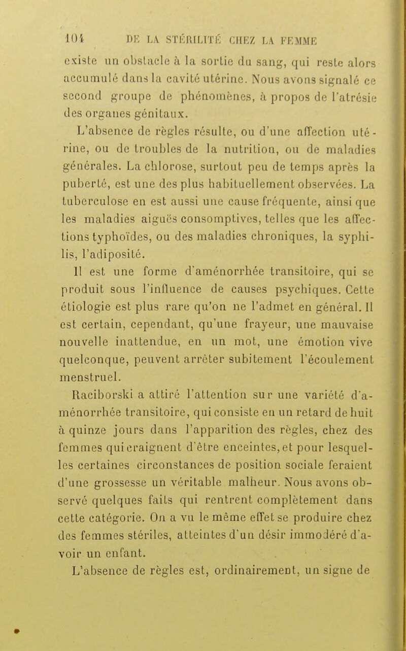 existe un obslacle à la sorlie du sang, qui reste alors accumulé dans la cavité utérine. Nous avons signalé ce second groupe de phénomènes, à propos do l'atrésie des organes génitaux. L'absence de règles résulte, ou d'une affection uté- rine, ou de troubles de la nutrition, ou de maladies générales. La chlorose, surtout peu de temps après la puberté, estime des plus habituellement observées. La tuberculose en est aussi une cause fréquente, ainsi que les maladies aiguës consomptives, telles que les affec- tions typhoïdes, ou des maladies chroniques, la syphi- lis, l'adiposité. 11 est une forme d'aménorrhée transitoire, qui se produit sous l'influence de causes psychiques. Cette étiologie est plus rare qu'on ne l'admet en général. Il est certain, cependant, qu'une frayeur, une mauvaise nouvelle inattendue, en un mot, une émotion vive quelconque, peuvent arrêter subitement l'écoulement menstruel. Raciborski a attiré l'attention sur une variété d'a- ménorrhée transitoire, qui consiste en un retard de huit à quinze jours dans l'apparition des règles, chez des femmes qui craignent d'être enceintes, et pour lesquel- les certaines circonstances de position sociale feraient d'une grossesse un véritable malheur. Nous avons ob- servé quelques faits qui rentrent complètement dans cette catégorie. On a vu le même effet se produire chez des femmes stériles, atteintes d'un désir immodéré d'a- voir un enfant. L'absence de règles est, ordinairement, un signe de