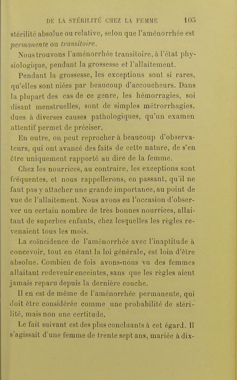 stérilité absolue ou relative, selon que l'aménorrhée est permanente ou transitoire. Nous trouvons l'aménorrhée transitoire, à l'état phy- siologique, pendant la grossesse et l'allaitement. Pendant la grossesse, les exceptions sont si rares, qu'elles sont niées par beaucoup d'accoucheurs. Dans la plupart des cas de ce genre, les hémorragies, soi disant menstruelles, sont de simples métrorrhagies, dues à diverses causes pathologiques, qu'un examen attentif permet de préciser. En outre, on peut reprocher à beaucoup d'observa- teurs, qui ont avancé des faits de cette nature, de s'en être uniquement rapporté au dire de la femme. Chez les nourrices, au contraire, les exceptions sont fréquentes, et nous rappellerons, en passant, qu'il ne faut pas y attacher une grande importance, au point de vue de l'allaitement. Nous avons eu l'occasion d'obser- ver un certain nombre de très bonnes nourrices, allai- tant de superbes enfants, chez lesquelles les règles re- venaient tous les mois. La coïncidence de l'aménorrhée avec l'inaptitude à concevoir, tout en étant la loi générale, est loin d'être absolue. Combien de fois avons-nous vu des femmes allaitant redevenir enceintes, sans que les règles aient jamais reparu depuis la dernière couche. Il en est de même de l'aménorrhée permanente, qui doit être considérée comme une probabilité de stéri- lité, mais non une certitude. Le fait suivant est des plus concluants à cet égard. Il s'agissait d'une femme de trente sept ans, mariée à dix-