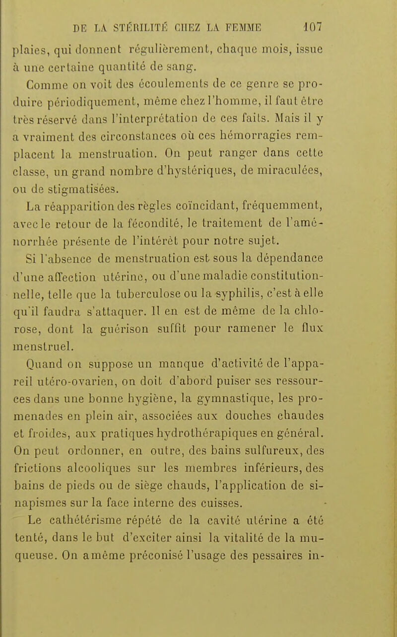 plaies, qui donnent régulièrement, chaque mois, issue à une certaine quantité de sang. Comme on voit des écoulements de ce genre se pro- duire périodiquement, même chez l'homme, il faut être d es réservé dans l'interprétation de ces faits. Mais il y a vraiment des circonstances où ces hémorragies rem- placent la menstruation. On peut ranger dans cette classe, un grand nombre d'hystériques, de miraculées, ou de stigmatisées. La réapparition des règles coïncidant, fréquemment, avec le retour de la fécondité, le traitement de l'amé- norrhée présente de l'intérêt pour notre sujet. Si l'absence de menstruation est sous la dépendance d'une affection utérine, ou d'une maladie constitution- nelle, telle que la tuberculose ou la syphilis, c'est à elle qu'il faudra s'attaquer. Il en est de même de la chlo- rose, dont la guérison suffit pour ramener le flux menstruel. Quand on suppose un manque d'activité de l'appa- reil utéro-ovarien, on doit d'abord puiser ses ressour- ces dans une bonne hygiène, la gymnastique, les pro- menades en plein air, associées aux douches chaudes et froides, aux pratiques hydrothérapiques en général. On peut ordonner, en outre, des bains sulfureux, des frictions alcooliques sur les membres inférieurs, des bains de pieds ou de siège chauds, l'application de si- napismes sur la face interne des cuisses. Le cathétérisme répété de la cavité utérine a été tenté, dans le but d'exciter ainsi la vitalité de la mu- queuse. On amême préconisé l'usage des pessaires in-