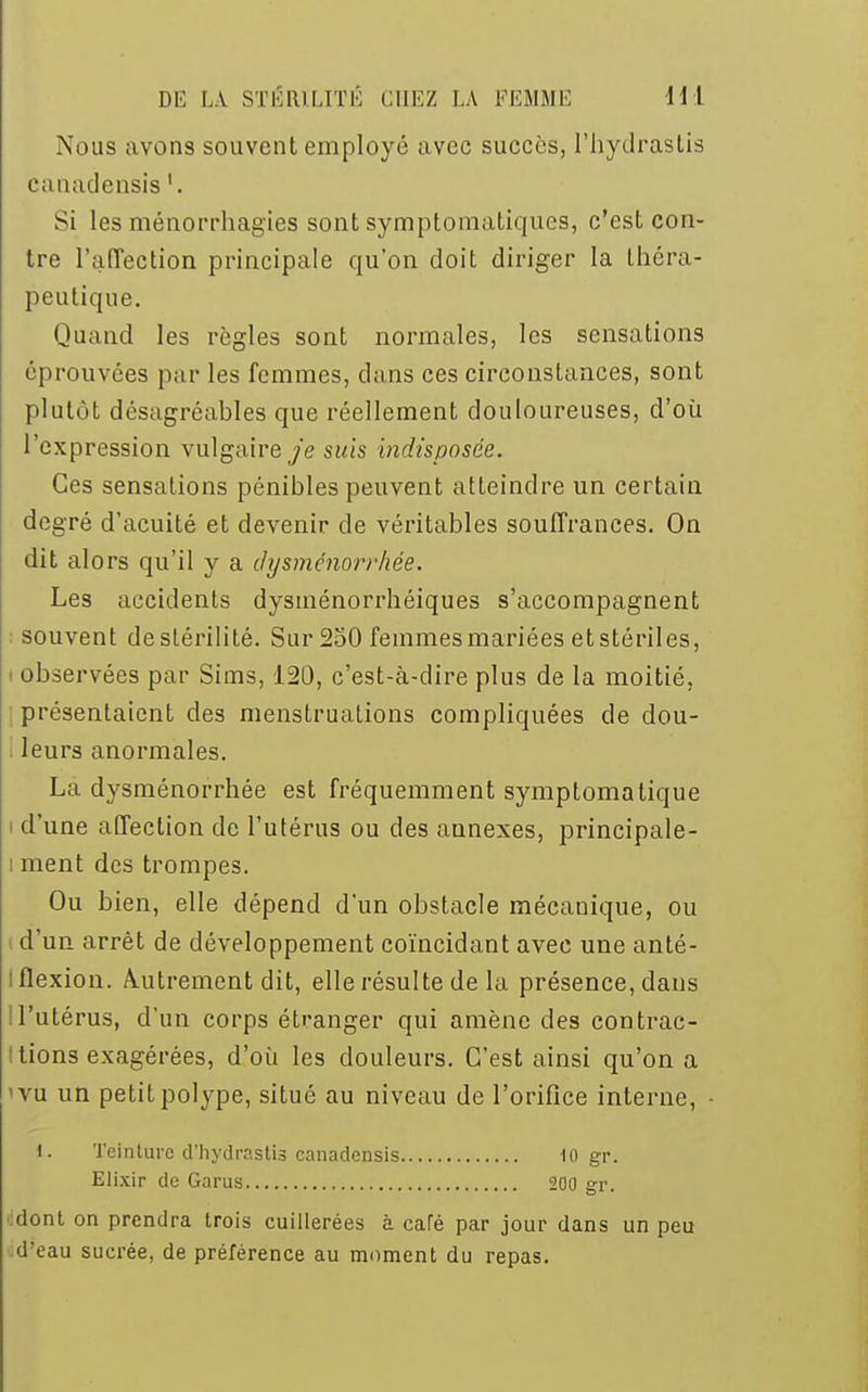 Nous avons souvent employé avec succès, l'hydraslis canadensis l. Si les ménorrhagies sont symptomatiques, c'est con- tre l'affection principale qu'on doit diriger la théra- peutique. Quand les règles sont normales, les sensations éprouvées par les femmes, dans ces circonstances, sont plutôt désagréables que réellement douloureuses, d'où l'expression vulgaire je suis indisposée. Ces sensations pénibles peuvent atteindre un certain degré d'acuité et devenir de véritables souffrances. On dit alors qu'il y a dysménorrhée. Les accidents dysménorrhéiques s'accompagnent souvent de stérilité. Sur 250 femmes mariées et stériles, observées par Sims, 120, c'est-à-dire plus de la moitié, présentaient des menstruations compliquées de dou- leurs anormales. La dysménorrhée est fréquemment symptomatique i d'une affection de l'utérus ou des annexes, principale- i ment des trompes. Ou bien, elle dépend d'un obstacle mécanique, ou d'un arrêt de développement coïncidant avec une anté- I flexion. Autrement dit, elle résulte de la présence, dans ! l'utérus, d'un corps étranger qui amène des contrac- tions exagérées, d'où les douleurs. C'est ainsi qu'on a 1 vu un petit polype, situé au niveau de l'orifice interne, t. Teinture d'hydraslis canadensis 10 gr. Elixir de Garus 200 gr. dont on prendra trois cuillerées à café par jour dans un peu d'eau sucrée, de préférence au moment du repas.