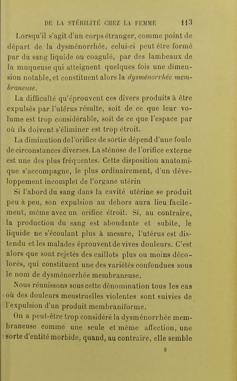 Lorsqu'il s'agit d'un corps étranger, comme point de départ de la dysménorrhée, celui-ci peut être formé par du sang liquide ou coagulé, par des lambeaux de la muqueuse qui atteignent quelques fois une dimen- sion notable, et constituent alors la dysménorrhée mem- braneuse. La difficulté qu'éprouvent ces divers produits à être expulsés par l'utérus résulte, soit de ce que leur vo- lume est trop considérable, soit de ce que l'espace par où ils doivent s'éliminer est trop étroit. La diminution de l'orifice de sortie dépend d'une foule de circonstances diverses. La sténose de l'orifice externe est une des plus fréquentes. Cette disposition anatomi- que s'accompagne, le plus ordinairement, d'un déve- loppement incomplet de l'organe utérin Si l'abord du sang dans la cavité utérine se produit peu à peu, son expulsion au dehors aura lieu facile- ment, même avec un orifice étroit. Si, au contraire, la production du sang est abondante et subite, le liquide ne s'écoulant plus à mesure, l'utérus est dis- tendu et les malades éprouvent de vives douleurs. C'est alors que sont rejetés des caillots plus ou moins déco- lorés, qui constituent une des variétés confondues sous le nom de dysménorrhée membraneuse. Nous réunissons sous cette dénomination tous les cas i où des douleurs menstruelles violentes sont suivies de l'expulsion d'un produit membraniforme. On a peut-être trop considéré la dysménorrhée mem- braneuse comme une seule et même affection, une : sorte d'entité morbide, quand, au contraire, elle semble