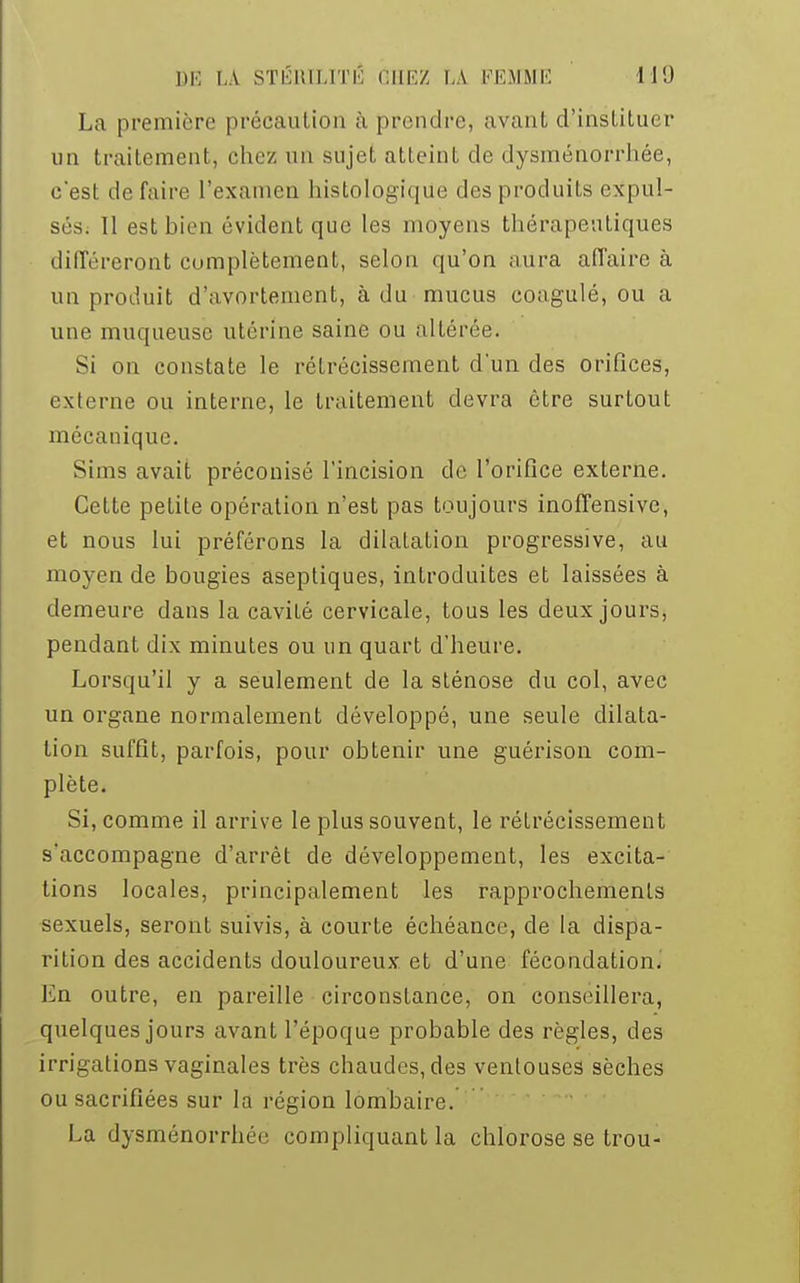 La première précaution à prendre, avant d'instituer un traitement, chez un sujet atteint de dysménorrhée, c'est de faire l'examen histologiqiie des produits expul- ses. 11 est bien évident que les moyens thérapeutiques différeront complètement, selon qu'on aura affaire à un produit d'avortement, à du mucus coagulé, ou a une muqueuse utérine saine ou altérée. Si on constate le rétrécissement d'un des orifices, externe ou interne, le traitement devra être surtout mécanique. Sims avait préconisé l'incision de l'orifice externe. Cette petite opération n'est pas toujours inoffensive, et nous lui préférons la dilaLation progressive, au moyen de bougies aseptiques, introduites et laissées à demeure dans la cavité cervicale, tous les deux jours, pendant dix minutes ou un quart d'heure. Lorsqu'il y a seulement de la sténose du col, avec un organe normalement développé, une seule dilata- tion suffit, parfois, pour obtenir une guérison com- plète. Si, comme il arrive le plus souvent, le rétrécissement s'accompagne d'arrêt de développement, les excita- tions locales, principalement les rapprochements sexuels, seront suivis, à courte échéance, de la dispa- rition des accidents douloureux et d'une fécondation. En outre, en pareille circonstance, on conseillera, quelques jours avant l'époque probable des règles, des irrigations vaginales très chaudes, des ventouses sèches ou sacrifiées sur la région lombaire. La dysménorrhée compliquant la chlorose se trou-