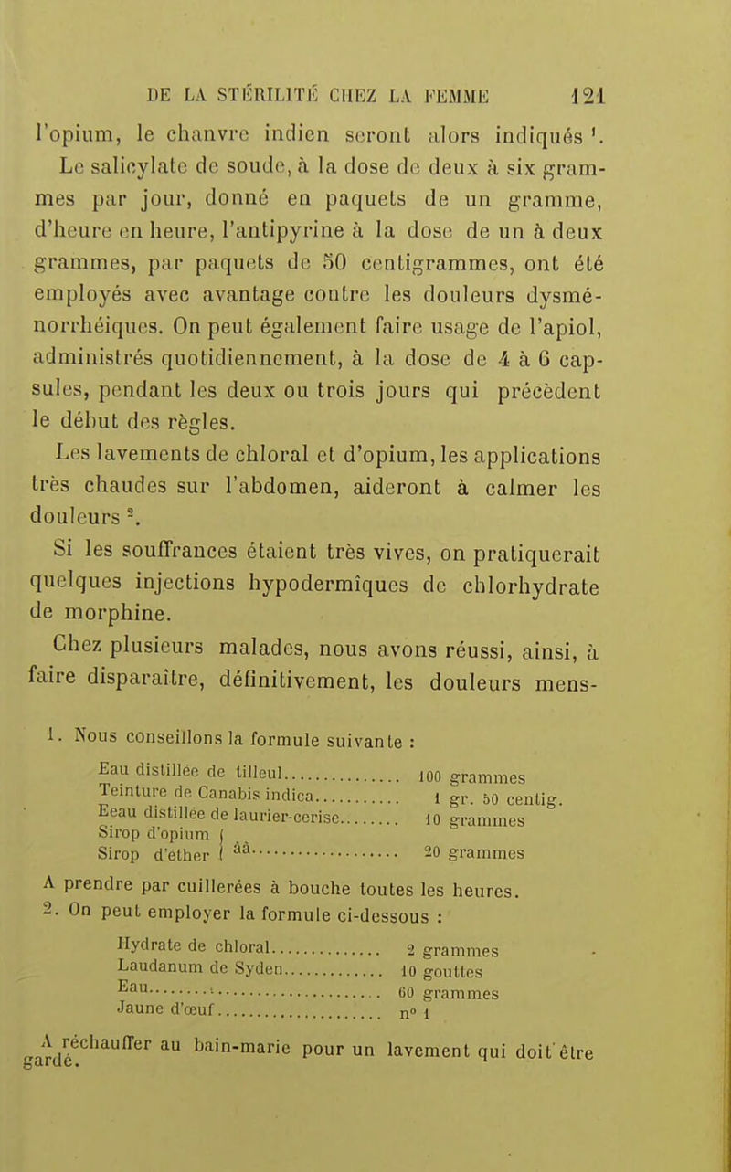 l'opium, le chanvre indien seront alors indiqués Le salicylate de soude, h la dose de deux à six gram- mes par jour, donne en paquets de un gramme, d'heure en heure, l'antipyrine à la dose de un à deux grammes, pur paquets de 50 centigrammes, ont été employés avec avantage contre les douleurs dysmé- norrhéiques. On peut également faire usage de l'apiol, administrés quotidiennement, à la dose de 4 à 6 cap- sules, pendant les deux ou trois jours qui précèdent le déhut des règles. Les lavements de chloral et d'opium, les applications très chaudes sur l'abdomen, aideront à calmer les douleurs 2. Si les souffrances étaient très vives, on pratiquerait quelques injections hypodermiques de chlorhydrate de morphine. Chez plusieurs malades, nous avons réussi, ainsi, à faire disparaître, définitivement, les douleurs mens- 1. Nous conseillons la formule suivante : Eau distillée de tilleul ,00 grammes Teinture de Canabis indica I gr. 50 centig. Eeau distillée de laurier-cerise io grammes Sirop d'opium j Sirop d'élher I ûà 20 grammes A prendre par cuillerées à bouche toutes les heures. 2. On peut employer la formule ci-dessous : Hydrate de chloral 2 grammes Laudanum de Syden 10 gouttes ^au ' 00 grammes Jaune d'œuf no ! *ardééGhaUffer aU bainmaric Pour un lavement qui doit'être