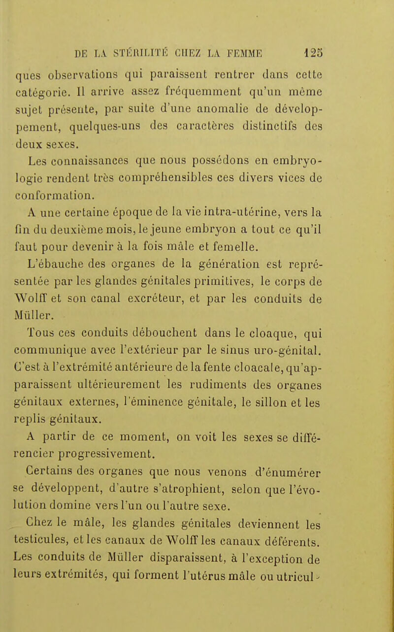 ques observations qui paraissent rentrer dans cette catégorie. Il arrive assez fréquemment qu'un môme sujet présente, par suite d'une anomalie de dévelop- pement, quelques-uns des caractères distinctifs des deux sexes. Les connaissances que nous possédons en embryo- logie rendent très compréhensibles ces divers vices de conformation. A une certaine époque de la vie intra-utérine, vers la fin du deuxième mois, le jeune embryon a tout ce qu'il faut pour devenir à la fois mâle et femelle. L'ébauche des organes de la génération est repré- sentée par les glandes génitales primitives, le corps de Wolff et son canal excréteur, et par les conduits de Mùller. Tous ces conduits débouchent dans le cloaque, qui communique avec l'extérieur par le sinus uro-génital. C'est à l'extrémité antérieure de la fente cloacale, qu'ap- paraissent ultérieurement les rudiments des organes génitaux externes, l'éminence génitale, le sillon et les replis génitaux. A partir de ce moment, on voit les sexes se diffé- rencier progressivement. Certains des organes que nous venons d'énumérer se développent, d'autre s'atrophient, selon que l'évo- lution domine vers l'un ou l'autre sexe. Chez le mâle, les glandes génitales deviennent les testicules, et les canaux de Wolff les canaux déférents. Les conduits de Miïller disparaissent, à l'exception de leurs extrémités, qui forment l'utérus mâle ouutricul-