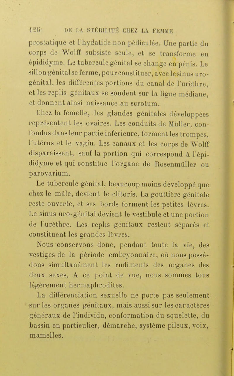 prostatique et l'hydalide non pédiculée. Une partie du corps de Wolff subsiste seule, et se transforme en épididyme. Le tubercule génital se change en pénis. Le sillongénitalse ferme, pourconstiluer,avec lesinus uro- génital, les différentes portions du canal de l'urèthrc, et les replis génitaux se soudent sur la ligne médiane, et donnent ainsi naissance au scrotum. Chez la femelle, les glandes génitales développées représentent les ovaires. Les conduits de Miiller, con- fondus dans leur partie inférieure, forment les trompes, l'utérus et le vagin. Les canaux et les corps de Wolff disparaissent, sauf la portion qui correspond à l'épi- didyme et qui constitue l'organe de Rosenmùller ou parovarium. Le tubercule génital, beaucoup moins développé que chez le mâle, devient le clitoris. La gouttière génitale reste ouverte, et ses bords forment les petites lèvres. Le sinus uro-génital devient le vestibule et une portion de l'urèthre. Les replis génitaux restent séparés et constituent les grandes lèvres. Nous conservons donc, pendant toute la vie, des vestiges de la période embryonnaire, où nous possé- dons simultanément les rudiments des organes des deux sexes. A ce point de vue, nous sommes tous légèrement hermaphrodites. La différenciation sexuelle ne porte pas seulement sur les organes génitaux, mais aussi sur les caractères généraux de Findividu, conformation du squelette, du bassin en particulier, démarche, système pileux, voix, mamelles.
