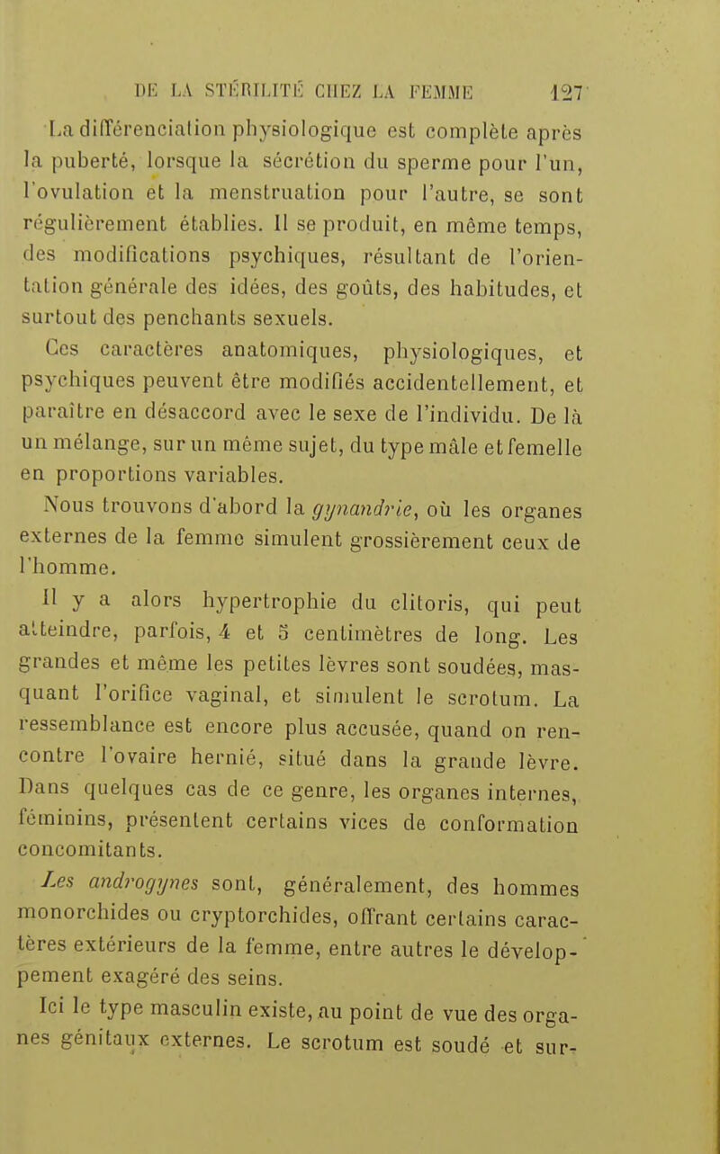 La différenciation physiologique est complèle après la puberté, lorsque la sécrétion du sperme pour l'un, l'ovulation et la menstruation pour l'autre, se sont régulièrement établies. 11 se produit, en même temps, des modifications psychiques, résultant de l'orien- tal ion générale des idées, des goûts, des habitudes, et surtout des penchants sexuels. Ces caractères anatomiques, physiologiques, et psychiques peuvent être modifiés accidentellement, et paraître en désaccord avec le sexe de l'individu. De là un mélange, sur un même sujet, du type mâle et femelle en proportions variables. Nous trouvons d'abord la gynandrie, où les organes externes de la femme simulent grossièrement ceux de l'homme. 11 y a alors hypertrophie du clitoris, qui peut atteindre, parfois, 4 et 5 centimètres de long. Les grandes et même les petites lèvres sont soudées, mas- quant l'orifice vaginal, et simulent le scrotum. La ressemblance est encore plus accusée, quand on ren- contre l'ovaire hernié, situé dans la grande lèvre. Dans quelques cas de ce genre, les organes internes, féminins, présentent certains vices de conformation concomitants. Les androgynes sont, généralement, des hommes monorchides ou cryptorchides, offrant certains carac- tères extérieurs de la femme, entre autres le dévelop-' pement exagéré des seins. Ici le type masculin existe, au point de vue des orga- nes génitaux externes. Le scrotum est soudé et sur.
