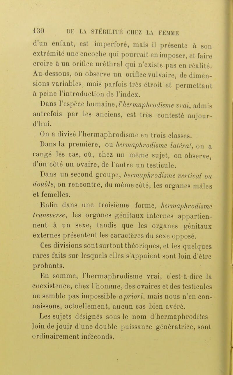 d'un enfant, est imperforé, mais il présenLe à son extrémité une encoche qui pourrait en imposer, et faire croire à un orifice uréthral qui n'existe pas en réalité. Au-dessous, on observe un orifice vulvaire, de dimen- sions variables, mais parfois très étroit et permettant à peine l'introduction de l'index. Dans l'espèce humaine, Vhermaphrodisme vrai, admis autrefois par les anciens, est très contesté aujour- d'hui. On a divisé l'hermaphrodisme en trois classes. Dans la première, ou hermaphrodisme latéral, on a rangé les cas, où, chez un même sujet, on observe, d'un côté un ovaire, de l'autre un testicule. Dans un second groupe, hermaphrodisme vertical ou double, on rencontre, du même côté, les organes mâles et femelles. Enfin dans une troisième forme, hermaphrodisme transverse, les organes génitaux internes appartien- nent à un sexe, tandis que les organes génitaux externes présentent les caractères du sexe opposé. Ces divisions sont surtout théoriques, et les quelques rares faits sur lesquels elles s'appuient sont loin d'être probants. En somme, l'hermaphrodisme vrai, c'est-à-dire la coexistence, chez l'homme, des ovaires et des testicules ne semble pas impossible apriori, mais nous n'en con- naissons, actuellement, aucun cas bien avéré. Les sujets désignés sous le nom d'hermaphrodites loin de jouir d'une double puissance génératrice, sont ordinairement inféconds.