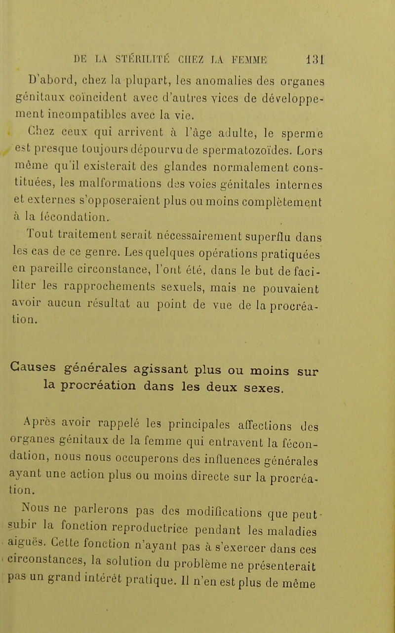 D'abord, chez la plupart, les anomalies des organes génitaux coïncident avec d'autres vices de développe- ment incompatibles avec la vie. Chez ceux qui arrivent à l'âge adulte, le sperme est presque toujours dépourvu de spermatozoïdes. Lors même qu'il existerait des glandes normalement cons- tituées, les malformations des voies génitales internes et externes s'opposeraient plus ou moins complètement à la lécondalion. Tout traitement serait nécessairement superflu dans les cas de ce genre. Les quelques opérations pratiquées en pareille circonstance, l'ont été, dans le but de faci- liter les rapprochements sexuels, mais ne pouvaient avoir aucun résultat au point de vue de la procréa- tion. Causes générales agissant plus ou moins sur la procréation dans les deux sexes. Après avoir rappelé les principales affections des organes génitaux de la femme qui entravent la fécon- dation, nous nous occuperons des influences générales ayant une action plus ou moins directe sur la procréa- tion. Nous ne parlerons pas des modifications que peut- subir la fonction reproductrice pendant les maladies aiguës. Cette fonction n'ayant pas à s'exercer dans ces circonstances, la solution du problème ne présenterait pas un grand intérêt pratique. 11 n'en est plus de même