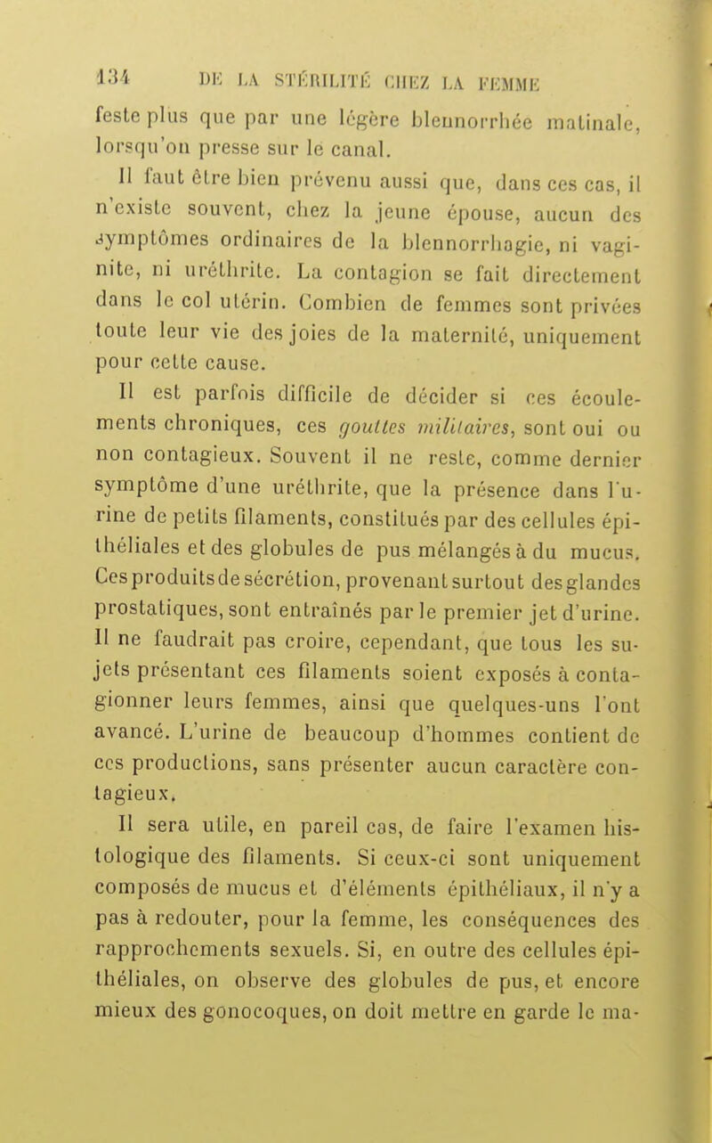 festeplus que par une légère bleunorrbéé matinale, lorsqu'on presse sur le canal. 11 faut être bien prévenu aussi que, dans ces cas, il n'existe souvent, chez la jeune épouse, aucun des symptômes ordinaires de la blennorrhagie, ni vagi- nite, ni uréthrile. Lu. contagion se fait directement dans le col utérin. Combien de femmes sont privées toute leur vie des joies de la maternité, uniquement pour cette cause. Il est parfois difficile de décider si ces écoule- ments chroniques, ces gouttes militaires, sont oui ou non contagieux. Souvent il ne reste, comme dernier symptôme d'une uréthrite, que la présence dans l'u- rine de petits filaments, constitués par des cellules épi- théliales et des globules de pus mélangés à du mucus. Cesproduitsde sécrétion, provenant surtout des glandes prostatiques, sont entraînés par le premier jet d'urine. Il ne faudrait pas croire, cependant, que tous les su- jets présentant ces filaments soient exposés à conla- gionner leurs femmes, ainsi que quelques-uns l'ont avancé. L'urine de beaucoup d'hommes contient de ces productions, sans présenter aucun caractère con- tagieux. Il sera utile, en pareil cas, de faire l'examen his- tologique des filaments. Si ceux-ci sont uniquement composés de mucus et d'éléments épithéliaux, il n'y a pas à redouter, pour la femme, les conséquences des rapprochements sexuels. Si, en outre des cellules épi- théliales, on observe des globules de pus, et encore mieux des gonocoques, on doit mettre en garde le ma-
