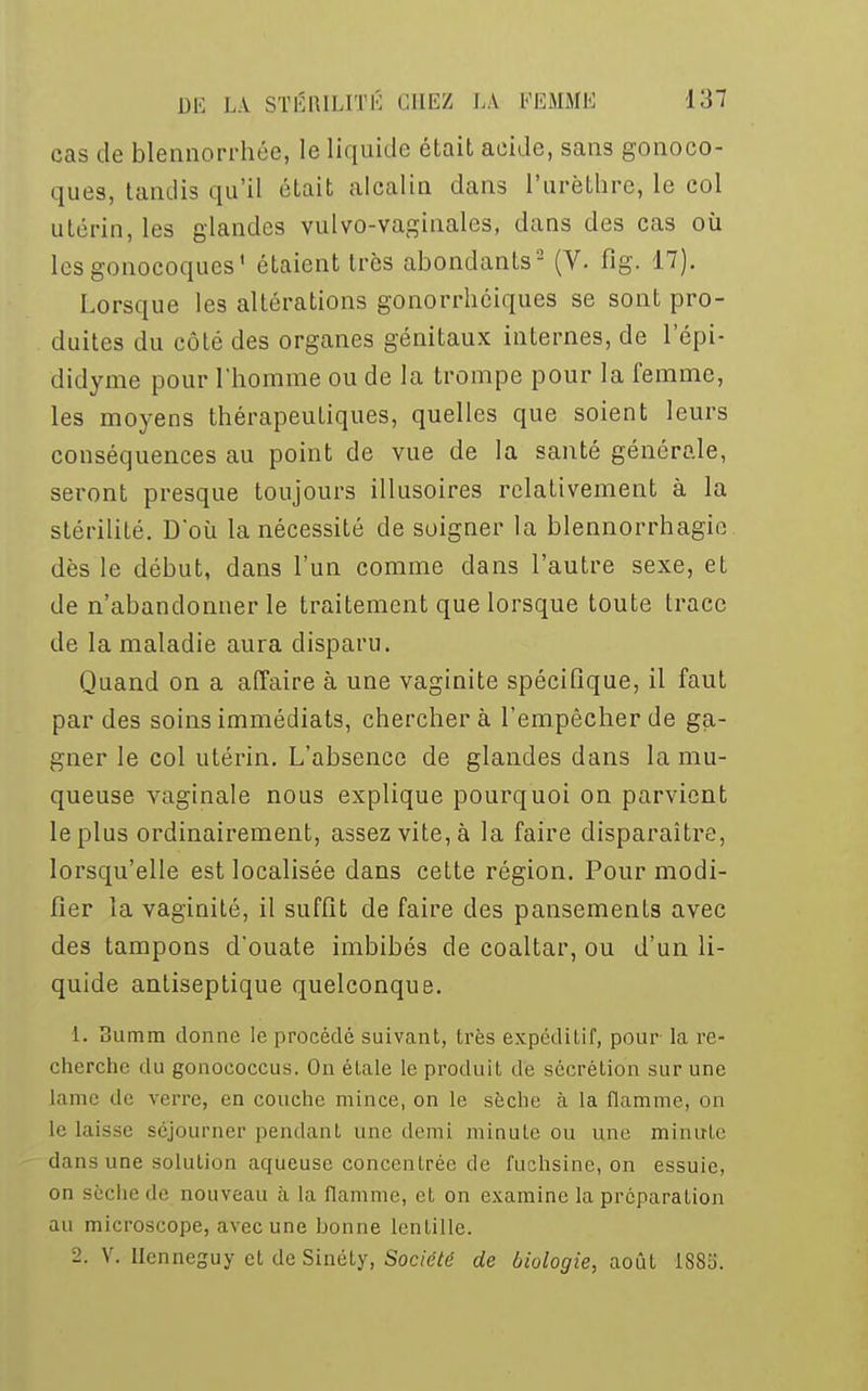 cas de blennorrhée, le liquide était acide, sans gonoco- ques, tandis qu'il était alcalin dans l'urèthre, le col utérin, les glandes vulvo-vaginales, dans des cas où les gonocoques' étaient très abondants2 (V. fig. 17). Lorsque les altérations gonorrhéiques se sont pro- duites du côté des organes génitaux internes, de l'épi- didyme pour l'homme ou de la trompe pour la femme, les moyens thérapeutiques, quelles que soient leurs conséquences au point de vue de la santé générale, seront presque toujours illusoires relativement à la stérilité. D'où la nécessité de soigner la blennorrhagie dès le début, dans l'un comme dans l'autre sexe, et de n'abandonner le traitement que lorsque toute trace de la maladie aura disparu. Quand on a affaire à une vaginite spécifique, il faut par des soins immédiats, cherchera l'empêcher de ga- gner le col utérin. L'absence de glandes dans la mu- queuse vaginale nous explique pourquoi on parvient le plus ordinairement, assez vite, à la faire disparaître, lorsqu'elle est localisée dans cette région. Pour modi- fier la vaginité, il suffit de faire des pansements avec des tampons d'ouate imbibés de coaltar, ou d'un li- quide antiseptique quelconque. 1. Summ donne le procédé suivant, très expéditif, pour la re- cherche du gonococcus. On étale le produit de sécrétion sur une lame de verre, en couche mince, on le sèche à la flamme, on le laisse séjourner pendant une demi minute ou une minute dans une solution aqueuse concentrée de fuchsine, on essuie, on sèche de nouveau à la flamme, et on examine la préparation au microscope, avec une bonne lentille. 2. V. ïïenneguy et de Sinéty, Société de biologie, août 1885.