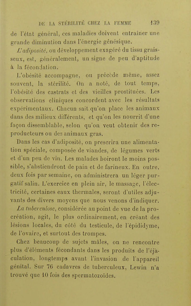 de l'état général, ces maladies doivent entraîner une grande diminution dans l'énergie génésique. L'adiposité, ou développement exagéré du tissu grais- seux, est, généralement, un signe de peu d'aptitude à la fécondation. L'obésité accompagne, ou précède même, assez souvent, la stérilité. On a noté, de tout temps, l'obésité des castrats et des vieilles prostituées. Les observations cliniques concordent avec les résultats expérimentaux. Cbacun sait qu'on place les animaux dans des milieux différents, et qu'on les nourrit d'une façon dissemblable, selon qu'on veut obtenir des re- producteurs ou des animaux gras. Dans les cas d'adiposité, on prescrira une alimenta- tion spéciale, composée de viandes, de légumes verts et d'un peu de vin. Les malades boiront le moins pos- sible, s'abstiendront de pain et de farineux. En outre, deux fois par semaine, on administrera un léger pur- gatif salin. L'exercice en plein air, le massage, l'élec- tricité, certaines eaux thermales, seront d'utiles adju- vants des divers moyens que nous venons d'indiquer. La tuberculose, considérée au point de vue de la pro- création, agit, le plus ordinairement, en créant des lésions locales, du côté du testicule, de lcpididyme, de l'ovaire, et surtout des trompes. Chez beaucoup de sujets mâles, on ne rencontre plus d'éléments fécondants dans les produits de l'éja- culation, longtemps avant l'invasion de l'appareil génital. Sur 76 cadavres de tuberculeux, Lewin n'a trouvé que 10 fois des spermatozoïdes.