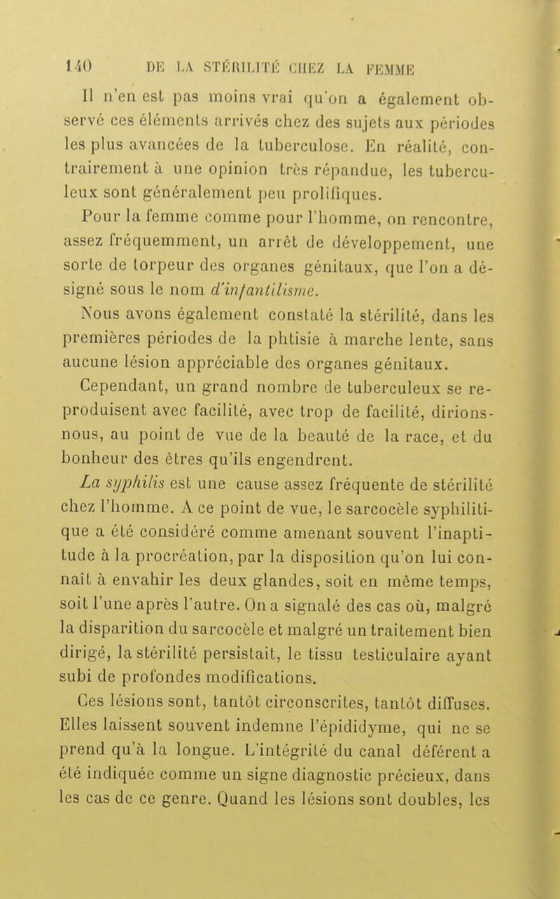 Il n'en est pas moins vrai qu'on a également ob- servé ces éléments arrivés chez des sujets aux périodes les plus avancées de la tuberculose. En réalité, con- trairement à une opinion très répandue, les tubercu- leux sont généralement peu prolificmes. Pour la femme comme pour l'homme, on rencontre, assez fréquemment, un arrêt de développement, une sorte de torpeur des organes génitaux, que l'on a dé- signé sous le nom d'infantilisme. Nous avons également constaté la stérilité, dans les premières périodes de la phtisie à marche lente, sans aucune lésion appréciable des organes génitaux. Cependant, un grand nombre de tuberculeux se re- produisent avec facilité, avec trop de facilité, dirions- nous, au point de vue de la beauté de la race, et du bonheur des êtres qu'ils engendrent. La syphilis est une cause assez fréquente de stérilité chez l'homme. A ce point de vue, le sarcocèle syphiliti- que a été considéré comme amenant souvent l'inapti- tude à la procréation, par la disposition qu'on lui con- naît à envahir les deux glandes, soit en même temps, soit l'une après l'autre. On a signalé des cas où, malgré la disparition du sarcocèle et malgré un traitement bien dirigé, la stérilité persistait, le tissu testiculaire ayant subi de profondes modifications. Ces lésions sont, tantôt circonscrites, tantôt diffuses. Elles laissent souvent indemne l'épididyme, qui ne se prend qu'à la longue. L'intégrité du canal déférent a été indiquée comme un signe diagnostic précieux, dans les cas de ce genre. Quand les lésions sont doubles, les