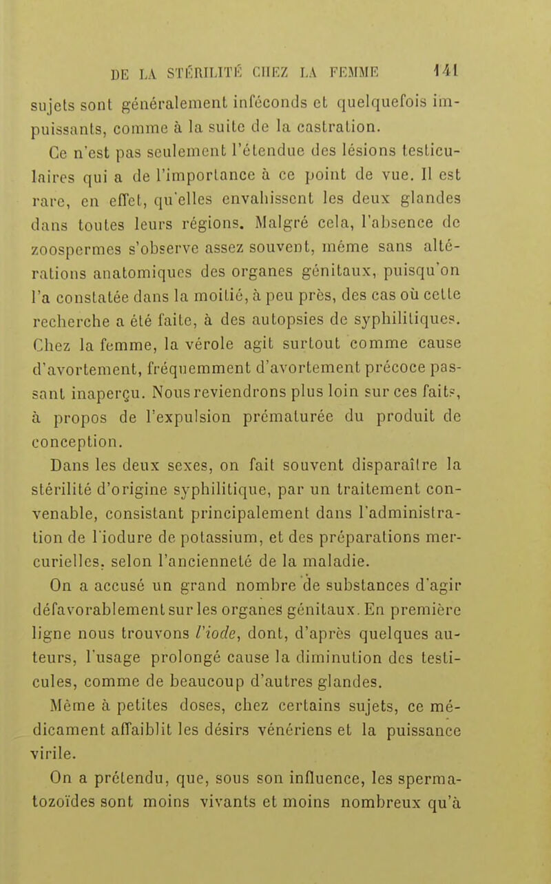 sujets sont généralement inféconds et quelquefois im- puissants, comme à la suite de la castration. Ce n'est pas seulement l'étendue des lésions f.esLicu- kires qui a de l'importance à ce point de vue. Il est rare, en effet, qu'elles envahissent les deux glandes dans toutes leurs régions. Malgré cela, l'absence de zoospermes s'observe assez souvent, même sans alté- rations anatomiques des organes génitaux, puisqu'on l'a constatée dans la moitié, à peu près, des cas où cette recherche a été faite, à des autopsies de syphilitiques. Chez la femme, la vérole agit surtout comme cause d'avortement, fréquemment d'avortement précoce pas- sant inaperçu. Nous reviendrons plus loin sur ces fait?, à propos de l'expulsion prématurée du produit de conception. Dans les deux sexes, on fait souvent disparaître la stérilité d'origine syphilitique, par un traitement con- venable, consistant principalement dans l'administra- tion de l'iodure de potassium, et des préparations mer- curiellcs. selon l'ancienneté de la maladie. On a accusé un grand nombre de substances d'agir défavorablement sur les organes génitaux. En première ligne nous trouvons Viocle, dont, d'après quelques au- teurs, l'usage prolongé cause la diminution des testi- cules, comme de beaucoup d'autres glandes. Même à petites doses, chez certains sujets, ce mé- dicament affaiblit les désirs vénériens et la puissance virile. On a prétendu, que, sous son influence, les sperma- tozoïdes sont moins vivants et moins nombreux qu'à