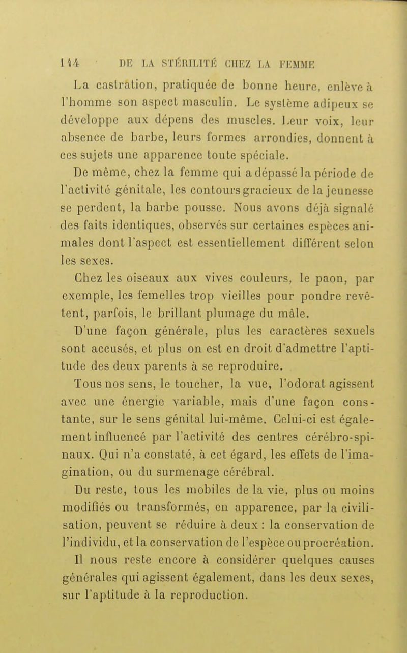 La castration, pratiquée de bonne heure, enlève à l'homme son aspect masculin. Le système adipeux se développe aux dépens des muscles. Leur voix, leur absence de barbe, leurs formes arrondies, donnent à ces sujets une apparence toute spéciale. De même, chez la femme qui a dépassé la période de l'activité génitale, les contours gracieux delà jeunesse se perdent, la barbe pousse. Nous avons déjà signalé des faits identiques, observés sur certaines espèces ani- males dont l'aspect est essentiellement différent selon les sexes. Chez les oiseaux aux vives couleurs, le paon, par exemple, les femelles trop vieilles pour pondre revê- tent, parfois, le brillant plumage du mâle. D'une façon générale, plus les caractères sexuels sont accusés, et plus on est en droit d'admettre l'apti- tude des deux parents à se reproduire. Tous nos sens, le toucher, la vue, l'odorat agissent avec une énergie variable, mais d'une façon cons- tante, sur le sens génital lui-même. Celui-ci est égale- ment influencé par l'activité des centres cérébro-spi- naux. Qui n'a constaté, à cet égard, les effets de l'ima- gination, ou du surmenage cérébral. Du reste, tous les mobiles de la vie, plus ou moins modifiés ou transformés, en apparence, par la civili- sation, peuvent se réduire à deux : la conservation de l'individu, et la conservation de l'espèce ou procréation. Il nous reste encore à considérer quelques causes générales qui agissent également, dans les deux sexes, sur l'aptitude à la reproduction.