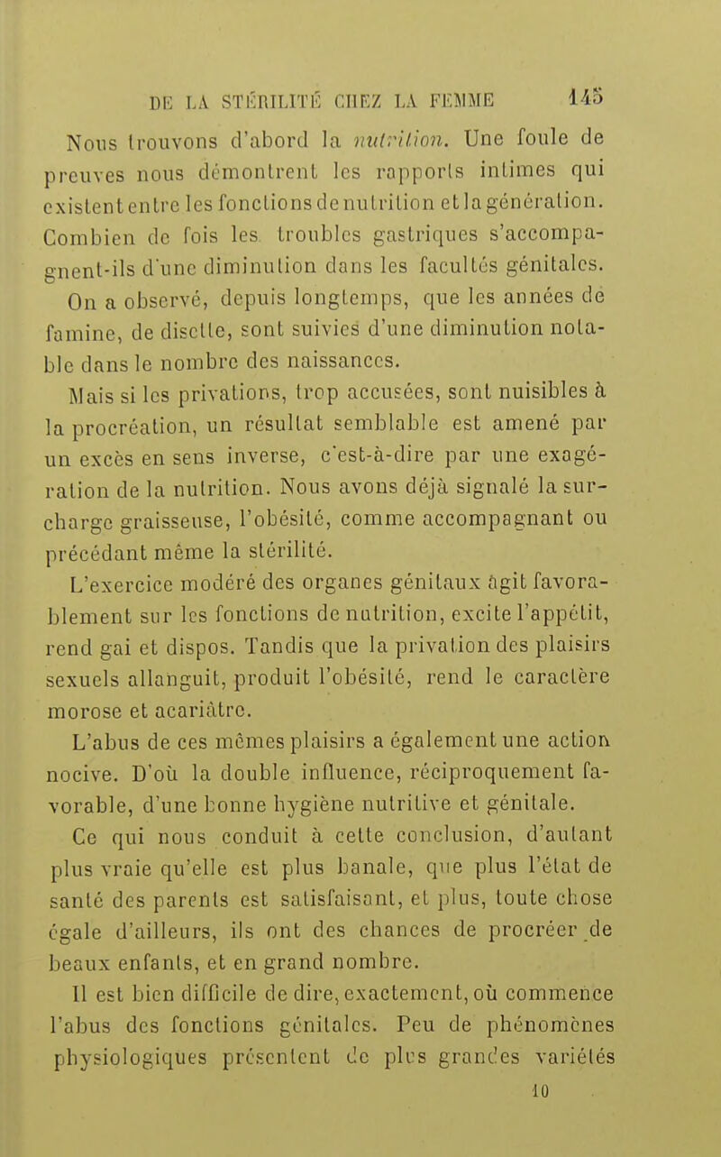 Nous trouvons d'abord la nutrition. Une foule de preuves nous démontrent les rapports intimes qui existent entre les fondions de nutrition et la génération. Combien de fois les troubles gastriques s'accompa- gnent-ils d'une diminution dans les facultés génitales. On a observé, depuis longtemps, que les années de famine, de disette, sont suivies d'une diminution nota- ble dans le nombre des naissances. Mais si les privations, trop accusées, sont nuisibles à la procréation, un résultat semblable est amené par un excès en sens inverse, cest-à-dire par une exagé- ration de la nutrition. Nous avons déjà signalé la sur- charge graisseuse, l'obésité, comme accompagnant ou précédant même la stérilité. L'exercice modéré des organes génitaux agit favora- blement sur les fonctions dénutrition, excite l'appétit, rend gai et dispos. Tandis que la privation des plaisirs sexuels allanguit, produit l'obésité, rend le caractère morose et acariâtre. L'abus de ces mêmes plaisirs a également une action nocive. D'où la double influence, réciproquement fa- vorable, d'une bonne hygiène nutritive et génitale. Ce qui nous conduit à celte conclusion, d'autant plus vraie qu'elle est plus banale, que plus l'état de santé des parents est satisfaisant, et plus, toute chose égale d'ailleurs, ils ont des chances de procréer de beaux enfants, et en grand nombre. Il est bien difficile de dire, exactement, où commence l'abus des fondions génitales. Peu de phénomènes physiologiques présentent de pics grandes variétés 10