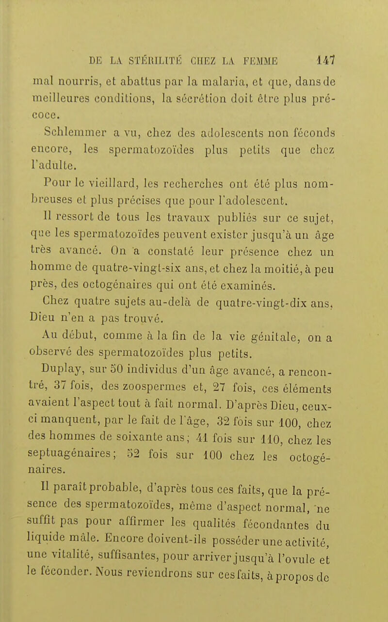 mal nourris, et abattus par la malaria, et que, dans de meilleures conditions, la sécrétion doit être plus pré- coce. Schlemmer a vu, chez des adolescents non féconds encore, les spermatozoïdes plus petits que chez l'adulte. Pour le vieillard, les recherches ont été plus nom- breuses et plus précises que pour l'adolescent. 11 ressort de tous les travaux publiés sur ce sujet, que les spermatozoïdes peuvent exister jusqu'à un âge très avancé. On a constaté leur présence chez un homme de quatre-vingt-six ans, et chez la moitié, à peu près, des octogénaires qui ont été examinés. Chez quatre sujets au-delà de quatre-vingt-dix ans. Dieu n'en a pas trouvé. Au début, comme à la fin de la vie génitale, on a observé des spermatozoïdes plus petits. Duplay, sur 50 individus d'un âge avancé, a rencon- tré, 37 fois, des zoospermes et, 27 fois, ces éléments avaient l'aspect tout à fait normal. D'après Dieu, ceux- ci manquent, par le fait de 1 âge, 32 fois sur 100, chez des hommes de soixante ans; 41 fois sur 110, chez les septuagénaires; 52 fois sur 100 chez les octogé- naires. Il paraît probable, d'après tous ces faits, que la pré- sence des spermatozoïdes, même d'aspect normal, ne suffît pas pour affirmer les qualités fécondantes du liquide mâle. Encore doivent-ils posséder une activité, une vitalité, suffisantes, pour arriver jusqu'à l'ovule et le féconder. Nous reviendrons sur cesfaits, à propos de
