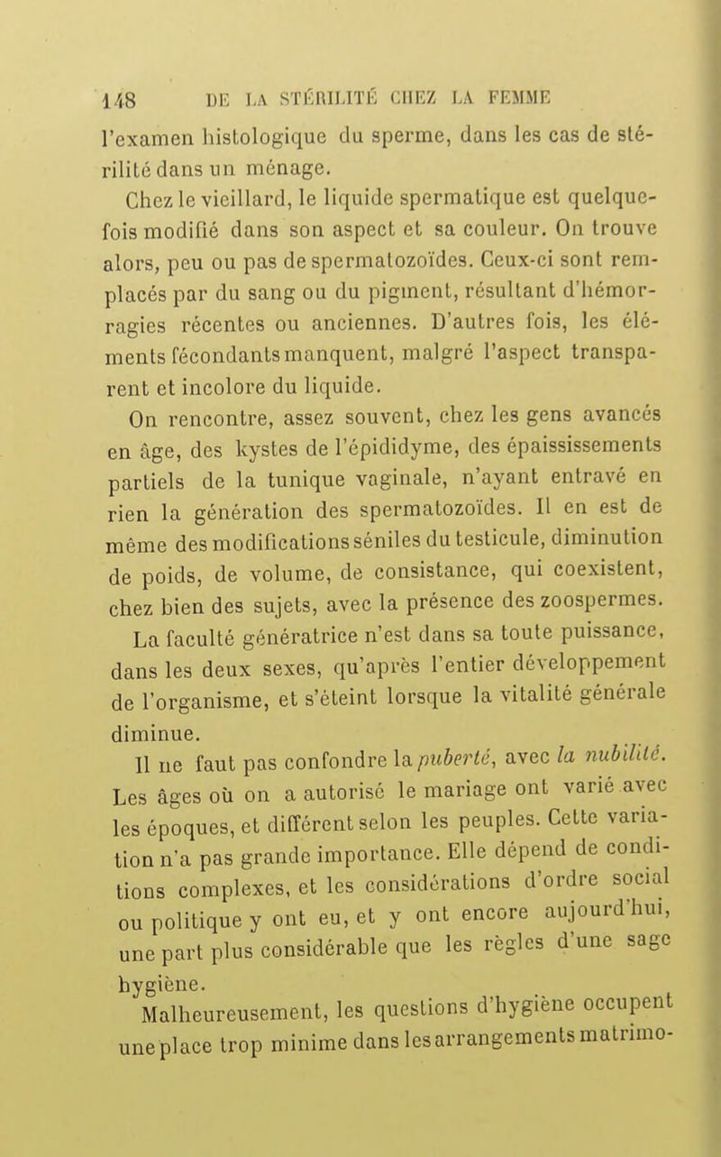 l'examen histologique du sperme, dans les cas de sté- rilité dans un ménage. Chez le vieillard, le liquide spermatique est quelque- fois modifié dans son aspect et sa couleur. On trouve alors, peu ou pas de spermatozoïdes. Ceux-ci sont rem- placés par du sang ou du pigment, résultant d'hémor- ragies récentes ou anciennes. D'autres fois, les élé- ments fécondants manquent, malgré l'aspect transpa- rent et incolore du liquide. On rencontre, assez souvent, chez les gens avancés en âge, des kystes de l'épididyme, des épaississements partiels de la tunique vaginale, n'ayant entravé en rien la génération des spermatozoïdes. Il en est de même des modifications séniles du testicule, diminution de poids, de volume, de consistance, qui coexistent, chez bien des sujets, avec la présence des zoospermes. La faculté génératrice n'est clans sa toute puissance, dans les deux sexes, qu'après l'entier développement de l'organisme, et s'éteint lorsque la vitalité générale diminue. Il ne faut pas confondre lu puberté, avec la nubilité. Les âges où on a autorisé le mariage ont varié avec les époques, et différent selon les peuples. Cette varia- tion n'a pas grande importance. Elle dépend de condi- tions complexes, et les considérations d'ordre social ou politique y ont eu, et y ont encore aujourd'hui, une part plus considérable que les règles d'une sage hygiène. Malheureusement, les questions d'hygiène occupent une place trop minime dans les arrangements matnmo-