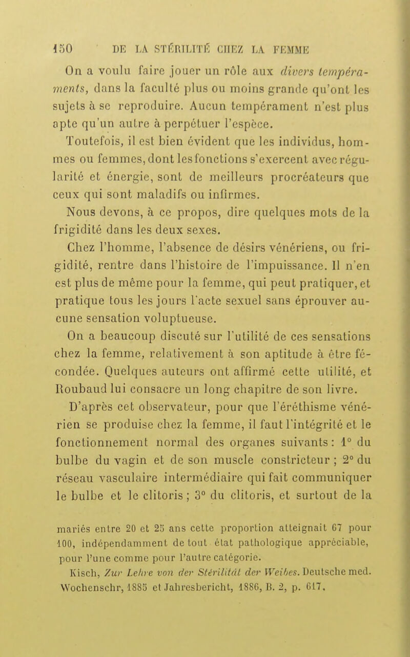 On a voulu faire jouer un rôle aux divers tempéra- ments, dans la faculté plus ou moins grande qu'ont les sujets à se reproduire. Aucun tempérament n'est plus apte qu'un autre à perpétuer l'espèce. Toutefois, il est bien évident que les individus, hom- mes ou femmes, dont les fonctions s'exercent avec régu- larité et énergie, sont de meilleurs procréateurs que ceux qui sont maladifs ou infirmes. Nous devons, à ce propos, dire quelques mots de la frigidité dans les deux sexes. Chez l'homme, l'absence de désirs vénériens, ou fri- gidité, rentre dans l'histoire de l'impuissance. Il n'en est plus de même pour la femme, qui peut pratiquer, et pratique tous les jours l'acte sexuel sans éprouver au- cune sensation voluptueuse. On a beaucoup discuté sur l'utilité de ces sensations chez la femme, relativement à son aptitude à être fé- condée. Quelques auteurs ont affirmé cette utilité, et Roubaud lui consacre un long chapitre de son livre. D'après cet observateur, pour que l'éréthisme véné- rien se produise chez la femme, il faut l'intégrité et le fonctionnement normal des organes suivants : 1° du bulbe du vagin et de son muscle constricteur ; 2° du réseau vasculaire intermédiaire qui fait communiquer le bulbe et le clitoris ; 3° du clitoris, et surtout de la mariés entre 20 et 25 ans cette proportion atteignait 67 pour 100, indépendamment de tout état pathologique appréciable, pour l'une comme pour l'autre catégorie. Kisch, Zur Le/ire von der Stèrilitât der Weihes. Deutsche mcd. Wochenschr, 188S et Jahresbericht, 1S8G, B. 2, p. G17.