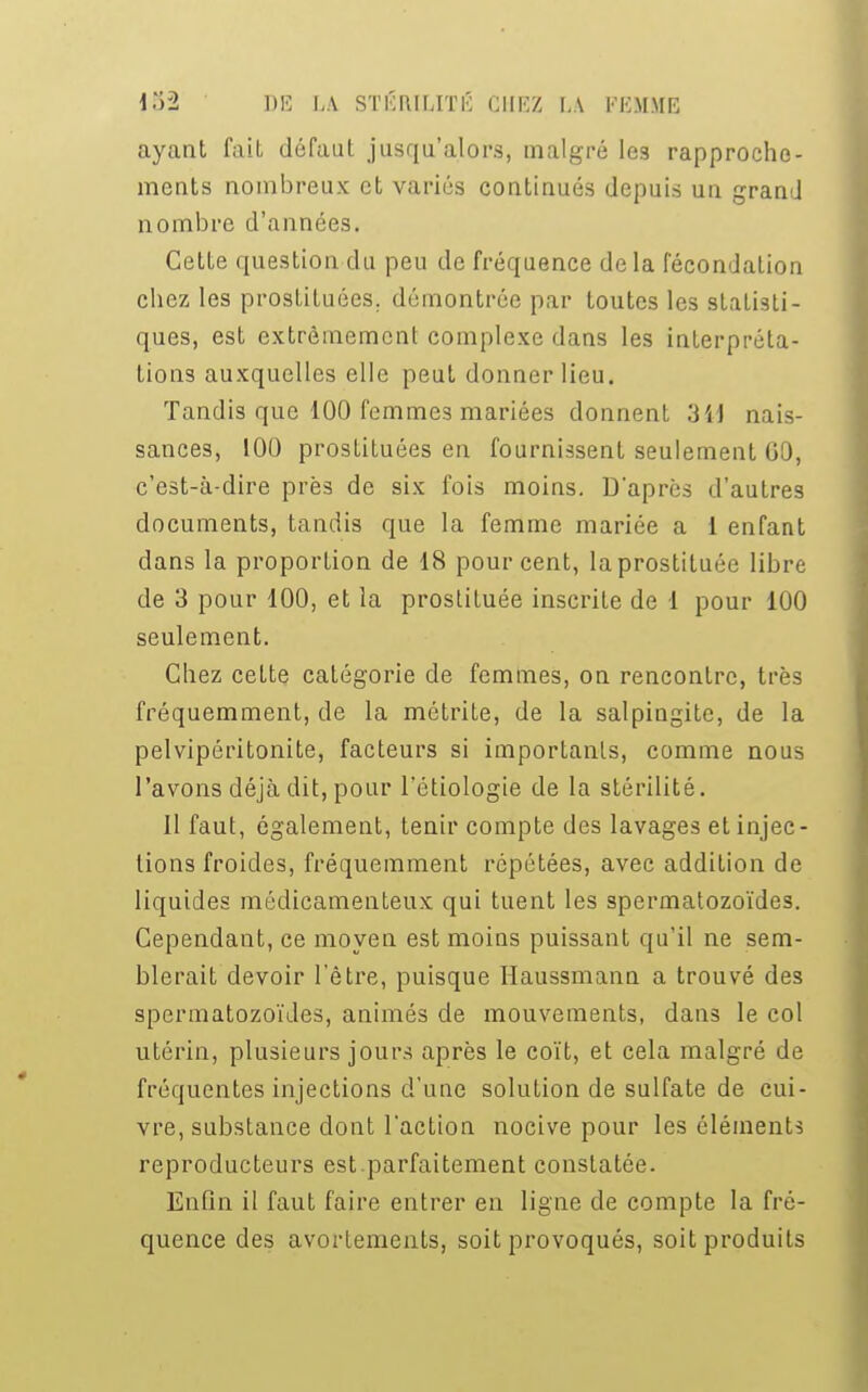 ayant fait défaut jusqu'alors, malgré les rapproche- ments nombreux et variés continués depuis un grand nombre d'années. Cette question du peu de fréquence delà fécondation chez les prostituées, démontrée par toutes les statisti- ques, est extrêmement complexe dans les interpréta- tions auxquelles elle peut donner lieu. Tandis que 100 femmes mariées donnent 3U nais- sances, 100 prosLituées en fournissent seulement 00, c'est-à-dire près de six fois moins. D'après d'autres documents, tandis que la femme mariée a 1 enfant dans la proportion de 18 pour cent, la prostituée libre de 3 pour 100, et la prostituée inscrite de 1 pour 100 seulement. Chez ceLte catégorie de femmes, on rencontre, très fréquemment, de la métrite, de la salpingite, de la pelvipéritonite, facteurs si importants, comme nous l'avons déjà dit, pour l'étiologie de la stérilité. 11 faut, également, tenir compte des lavages et injec- tions froides, fréquemment répétées, avec addition de liquides médicamenteux qui tuent les spermatozoïdes. Cependant, ce moyen est moins puissant qu'il ne sem- blerait devoir l'être, puisque Haussmann a trouvé des spermatozoïdes, animés de mouvements, dans le col utérin, plusieurs jours après le coït, et cela malgré de fréquentes injections d'une solution de sulfate de cui- vre, substance dont l'action nocive pour les éléments reproducteurs est parfaitement constatée. Enfin il faut faire entrer en ligne de compte la fré- quence des avortements, soit provoqués, soit produits