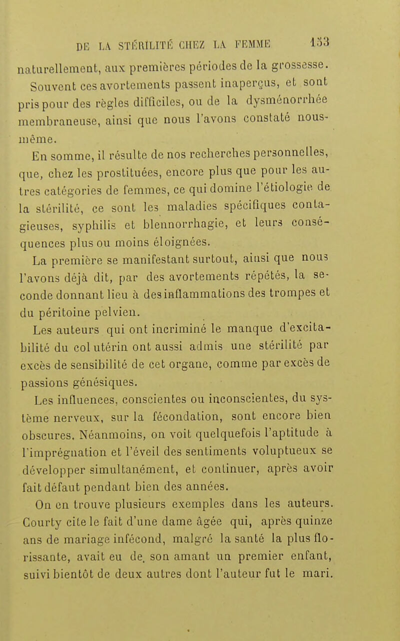 naturellement, aux premières périodes de la grossesse. Souvent ces avorlements passent inaperçus, et sont pris pour des règles difficiles, ou de la dysménorrhée membraneuse, ainsi que nous l'avons constaté nous- même. En somme, il résulte de nos recherches personnelles, que, chez les prostituées, encore plus que pour les au- tres catégories de femmes, ce qui domine l'étiologie de la stérilité, ce sont les maladies spécifiques conta- gieuses, syphilis et blennorrhagie, et leurs consé- quences plus ou moins éloignées. La première se manifestant surtout, ainsi que nous l'avons déjà dit, par des avortements répétés, la se- conde donnant lieu à des inflammations des trompes et du péritoine pelvien. Les auteurs qui ont incriminé le manque d'excita- bilité du col utérin ont aussi admis une stérilité par excès de sensibilité de cet organe, comme par excès de passions génésiques. Les influences, conscientes ou inconscientes, du sys- tème nerveux, sur la fécondation, sont encore bien obscures. Néanmoins, on voit quelquefois l'aptitude à l'imprégnation et l'éveil des sentiments voluptueux se développer simultanément, et continuer, après avoir fait défaut pendant bien des années. On en trouve plusieurs exemples dans les auteurs. Courty cite le fait d'une dame âgée qui, après quinze ans de mariage infécond, malgré la santé la plus flo- rissante, avait eu de. son amant un premier enfant, suivi bientôt de deux autres dont l'auteur fut le mari.