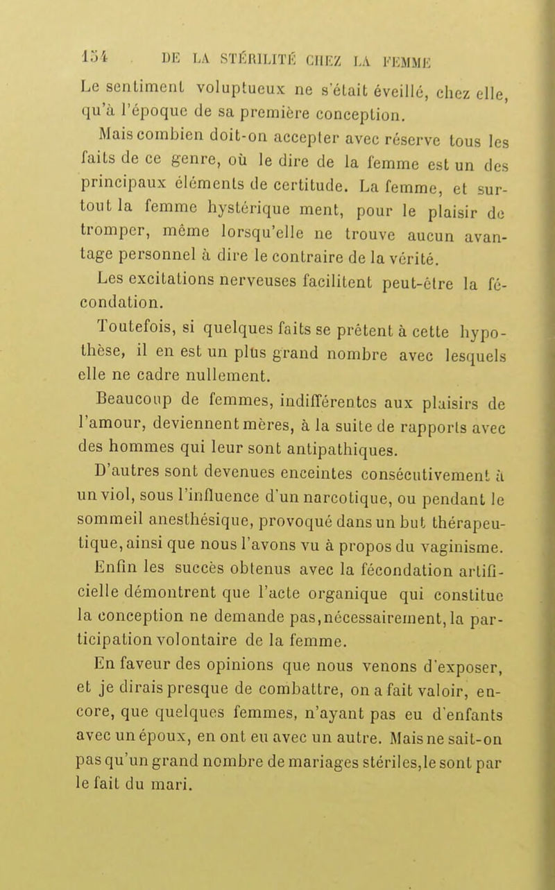 Le sentiment voluptueux ne selait éveillé, chez elle, qu'à l'époque de sa première conception. Mais combien doit-on accepter avec réserve tous les faits de ce genre, où le dire de la femme est un des principaux éléments de certitude. La femme, et sur- tout la femme hystérique ment, pour le plaisir de tromper, même lorsqu'elle ne trouve aucun avan- tage personnel à dire le contraire de la vérité. Les excitations nerveuses facilitent peut-être la fé- condation. Toutefois, si quelques faits se prêtent à cette hypo- thèse, il en est un plus grand nombre avec lesquels elle ne cadre nullement. Beaucoup de femmes, indifférentes aux plaisirs de l'amour, deviennent mères, à la suite de rapports avec des hommes qui leur sont antipathiques. D'autres sont devenues enceintes consécutivement à un viol, sous l'influence d'un narcotique, ou pendant le sommeil anesthésique, provoqué dans un but thérapeu- tique, ainsi que nous l'avons vu à propos du vaginisme. Enfin les succès obtenus avec la fécondation artifi- cielle démontrent que l'acte organique qui constitue la conception ne demande pas,nécessairement,la par- ticipation volontaire de la femme. En faveur des opinions que nous venons d'exposer, et je dirais presque de combattre, on a fait valoir, en- core, que quelques femmes, n'ayant pas eu d'enfants avec un époux, en ont eu avec un autre. Mais ne sait-on pas qu'un grand nombre de mariages stériles,le sont par le fait du mari.