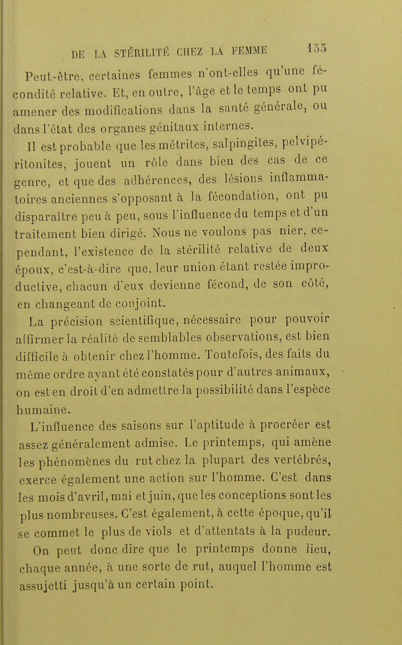 Peut-être, certaines femmes n'ont-elles qu'une fé- condité relative. Et, en outre, l'âge et le temps ont pu amener des modifications dans la santé générale, ou dans l'état des organes génitaux internes. Il est probable que lesmétrites, salpingites, pelvipé- ritonites, jouent un rôle dans bien des cas de ce genre, et que des adhérences, des lésions inflamma- toires anciennes supposant à la fécondation, ont pu disparaître peu à peu, sous l'influence du temps et d'un traitement bien dirigé. Nous ne voulons pas nier, ce- pendant, l'existence de la stérilité relative de deux époux, c'est-à-dire que, leur union étant restée impro- ductive, chacun d'eux devienne fécond, de son côté, en changeant de conjoint. La précision scientifique, nécessaire pour pouvoir affirmer la réalité de semblables observations, est bien difficile à obtenir chez l'homme. Toutefois, des faits du même ordre ayant été constatés pour d'autres animaux, on est en droit d'en admettre la possibilité dans l'espèce humaine. L'influence des saisons sur l'aptitude à procréer est assez généralement admise. Le printemps, qui amène les phénomènes du rut chez la plupart des vertébrés, exerce également une action sur l'homme. C'est dans les mois d'avril, mai et juin, que les conceptions sont les plus nombreuses. C'est également, à cette époque, qu'il se commet le plus de viols et d'attentats à la pudeur. On peut donc dire que le printemps donne lieu, chaque année, à une sorte de rut, auquel l'homme est assujetti jusqu'à un certain point.