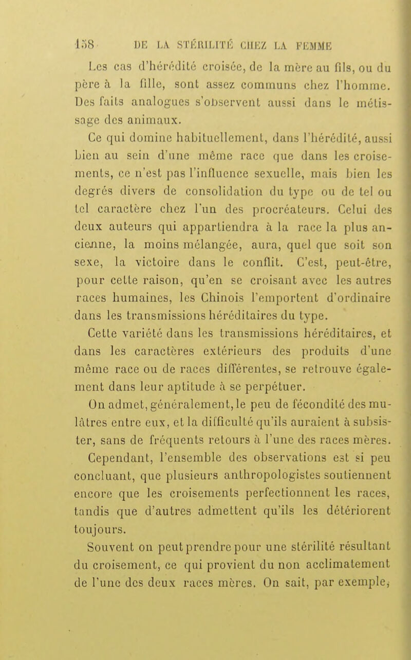 Les cas d'hérédité croisée, de la mère au fils, ou du père à la fille, sont assez commuas chez l'homme. Des faits analogues s'observent aussi dans le métis- sage des animaux. Ce qui domine habituellement, dans l'hérédité, aussi Lien au sein d'une même race que dans les croise- ments, ce n'est pas l'influence sexuelle, mais bien les degrés divers de consolidation du type ou de tel ou tel caractère chez l'un des procréateurs. Celui des deux auteurs qui appartiendra à la race la plus an- cienne, la moins mélangée, aura, quel que soit son sexe, la victoire dans le conflit. C'est, peut-être, pour cette raison, qu'en se croisant avec les autres races humaines, les Chinois l'emportent d'ordinaire dans les transmissions héréditaires du type. Cette variété dans les transmissions héréditaires, et dans les caractères extérieurs des produits d'une même race ou de races différentes, se retrouve égale- ment dans leur aptitude à se perpétuer. On admet, généralement, le peu de fécondité des mu- lâtres entre eux, et la difficulté qu'ils auraient à subsis- ter, sans de fréquents retours à l'une des races mères. Cependant, l'ensemble des observations est si peu concluant, que plusieurs anthropologistes soutiennent encore que les croisements perfectionnent les races, tandis que d'autres admettent qu'ils les détériorent toujours. Souvent on peut prendre pour une stérilité résultant du croisement, ce qui provient du non acclimatement de l'une des deux races mères. On sait, par exemple*