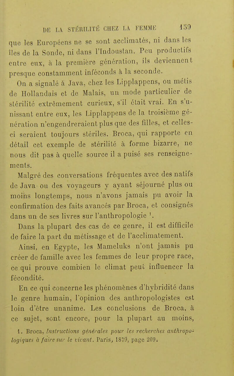 que les Européens ne se sont acclimatés, ni clans les îles de la Sonde, ni clans l'Indoustan. Peu productifs entre eux, à la première génération, ils deviennent presque constamment inféconds à la seconde. On a signalé a Java, chez les Lipplappens, ou métis de Hollandais et de Malais, un mode particulier de stérilité extrêmement curieux, s'il était vrai. En s'u- nissant entre eux, les Lipplappens de la troisième gé- nération n'engendreraient plus que des filles, et celles- ci seraient toujours stériles. Broca, qui rapporte en détail cet exemple de stérilité à forme bizarre, ne nous dit pas à quelle source il a puisé ses renseigne- ments. Malgré des conversations fréquentes avec des natifs de Java ou des voyageurs y ayant séjourné plus ou moins longtemps, nous n'avons jamais pu avoir la confirmation des faits avancés par Broca, et consignés dans un de ses livres sur l'anthropologie '. Dans la plupart des cas de ce genre, il est difficile de faire la part du métissage et de l'acclimatement. Ainsi, en Egypte, les Mameluks n'ont jamais pu créer de famille avec les femmes de leur propre race, ce qui prouve combien le climat peut influencer la fécondité. En ce qui concerne les phénomènes d'hybridité dans le genre humain, l'opinion des anthropologistes est loin d'être unanime. Les conclusions de Broca, à ce sujet, sont encore, pour la plupart au moins, 1. Broca, Instructions générales pour les recherches anthropo- logiques à faire sur le vivant. Paris, 1813, page 209;
