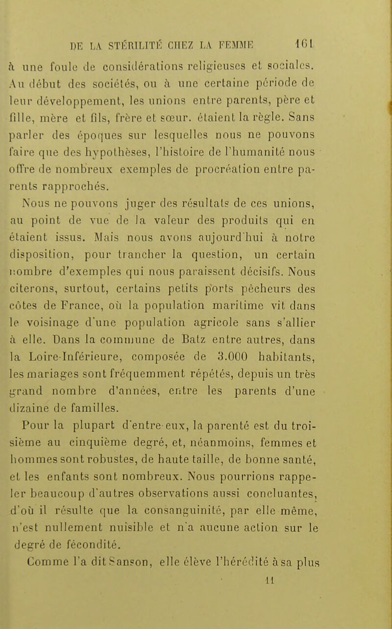 a une foule de considérations religieuses et sociales. Au début des sociétés, ou à une certaine période de leur développement, les unions entre parents, père et fille, mère et fils, frère et sœur, étaient la règle. Sans parler des époques sur lesquelles nous ne pouvons faire que des hypothèses, l'histoire de l'humanité nous offre de nombreux exemples de procréation entre pa- rents rapprochés. Nous ne pouvons juger des résultats de ces unions, au point de vue de la valeur des produits qui en étaient issus. Mais nous avons aujourd'hui à notre disposition, pour trancher la question, un certain nombre d'exemples qui nous paraissent décisifs. Nous citerons, surtout, certains petits ports pêcheurs des côtes de France, où la population maritime vit dans le voisinage d'une population agricole sans s'allier à elle. Dans la commune de Balz entre autres, dans la Loire-Inférieure, composée de 3.000 habitants, les mariages sont fréquemment répétés, depuis un très grand nombre d'années, entre les parents d'une dizaine de familles. Pour la plupart d'entre-eux, la parenté est du troi- sième au cinquième degré, et, néanmoins, femmes et hommes sont robustes, de haute taille, de bonne santé, et les enfants sont nombreux. Nous pourrions rappe- ler beaucoup d'autres observations aussi concluantes, d'où il résulte que la consanguinité, par elle même, n'est nullement nuisible et n'a aucune action sur le degré de fécondité. Comme l'a dit Sanson, elle élève l'hérédité àsa plus