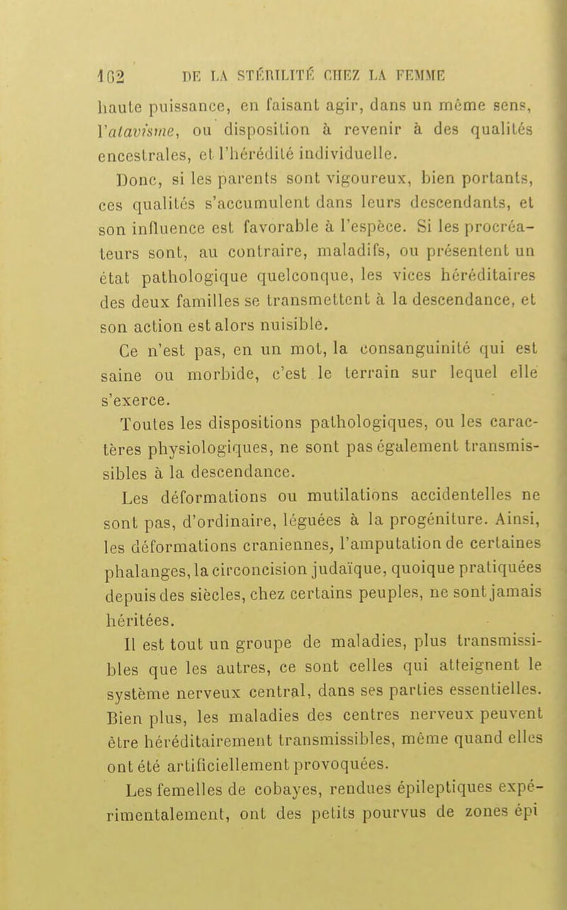 haute puissance, en faisant agir, dans un môme sens, Yalavàme, ou disposition à revenir à des qualités encestrales, et l'hérédité individuelle. Donc, si les parents sont vigoureux, hien portants, ces qualités s'accumulent dans leurs descendants, et son influence est favorable à l'espèce. Si les procréa- teurs sont, au contraire, maladifs, ou présentent un état pathologique quelconque, les vices héréditaires des deux familles se transmettent à la descendance, et son action est alors nuisible. Ce n'est pas, en un mot, la consanguinité qui est saine ou morbide, c'est le terrain sur lequel elle s'exerce. Toutes les dispositions pathologiques, ou les carac- tères physiologiques, ne sont pas également transmis- sibles à la descendance. Les déformations ou mutilations accidentelles ne sont pas, d'ordinaire, léguées à la progéniture. Ainsi, les déformations crâniennes, l'amputation de certaines phalanges, la circoncision judaïque, quoique pratiquées depuis des siècles, chez certains peuples, ne sont jamais héritées. Il est tout un groupe de maladies, plus transmissi- bles que les autres, ce sont celles qui atteignent le système nerveux central, dans ses parties essentielles. Bien plus, les maladies des centres nerveux peuvent être héréditairement transmissibles, même quand elles ont été artificiellement provoquées. Les femelles de cobayes, rendues épileptiques expé- rimentalement, ont des petits pourvus de zones épi