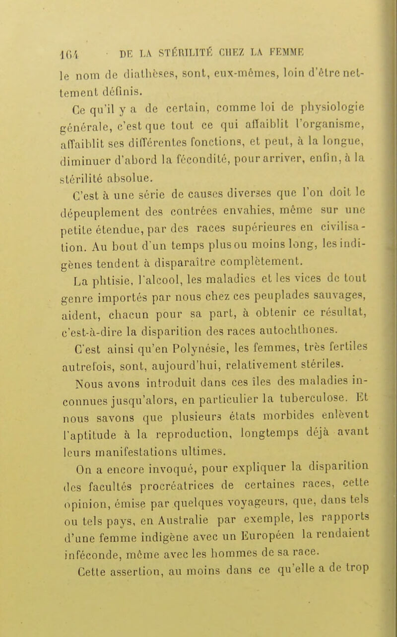 le nom de diathèses, sont, eux-mêmes, loin d'être net- tement définis. Ce qu'il y a de certain, comme loi de physiologie générale, c'est que tout ce qui affaiblit l'organisme, affaiblit ses différentes fonctions, et peut, à la longue, diminuer d'abord la fécondité, pour arriver, enfin, à la stérilité absolue. C'est à une série de causes diverses que l'on doit le dépeuplement des contrées envahies, même sur une petite étendue, par des races supérieures en civilisa- tion. Au bout d'un temps plus ou moins long, les indi- gènes tendent à disparaître complètement. La phtisie, l'alcool, les maladies et les vices de tout genre importés par nous chez ces peuplades sauvages, aident, chacun pour sa part, à obtenir ce résultat, c'est-à-dire la disparition des races autochthones. C'est ainsi qu'en Polynésie, les femmes, très fertiles autrefois, sont, aujourd'hui, relativement stériles. Nous avons introduit dans ces îles des maladies in- connues jusqu'alors, en particulier la tuberculose. Et nous savons que plusieurs états morbides enlèvent l'aptitude à la reproduction, longtemps déjà avant leurs manifestations ultimes. On a encore invoqué, pour expliquer la disparition des facultés procréatrices de certaines races, cette opinion, émise par quelques voyageurs, que, dans tels ou tels pays, en Australie par exemple, les rapports d'une femme indigène avec un Européen la rendaient inféconde, môme avec les hommes de sa race. Cette assertion, au moins dans ce qu'elle a de trop